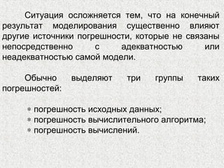 Ситуация осложняется тем, что на конечный
результат моделирования существенно влияют
другие источники погрешности, которые не связаны
непосредственно с адекватностью или
неадекватностью самой модели.
Обычно выделяют три группы таких
погрешностей:
∗ погрешность исходных данных;
∗ погрешность вычислительного алгоритма;
∗ погрешность вычислений.
 