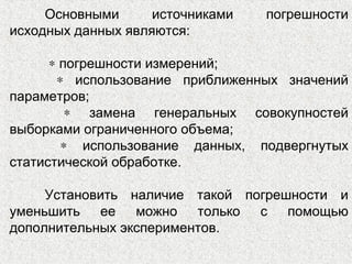 Основными источниками погрешности
исходных данных являются:
∗ погрешности измерений;
∗ использование приближенных значений
параметров;
∗ замена генеральных совокупностей
выборками ограниченного объема;
∗ использование данных, подвергнутых
статистической обработке.
Установить наличие такой погрешности и
уменьшить ее можно только с помощью
дополнительных экспериментов.
 