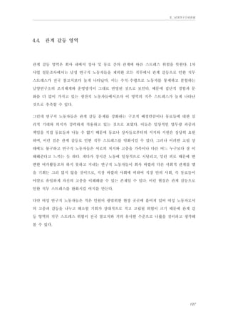 Ⅱ. 남양연구소위원회

4.4.

관계 갈등 영역

관계 갈등 영역은 회사 내에서 상사 및 동료 간의 관계에 따른 스트레스 위험을 뜻한다. 1차
사업 설문조사에서는 남성 연구직 노동자들을 제외한 모든 직무에서 관계 갈등으로 인한 직무
스트레스가 전국 참고치보다 높게 나타났다. 이는 수직 수평으로 노동자를 통제하고 분할하는
남양연구소의 조직체계와 운영방식이 그대로 반영된 것으로 보인다. 때문에 집단적 경험과 문
화를 더 많이 가지고 있는 생산직 노동자들에서조차 이 영역의 직무 스트레스가 높게 나타난
것으로 추측할 수 있다.
그런데 연구직 노동자들은 관계 갈등 문제를 강화하는 구조적 배경만큼이나 동료들에 대한 심
리적 기대와 의지가 강력하게 작용하고 있는 것으로 보였다. 이들은 일상적인 업무량 과중과
책임을 직접 동료들과 나눌 수 없기 때문에 동료나 상사들로부터의 지지와 지원은 상당히 요원
하며, 이런 점은 관계 갈등로 인한 직무 스트레스를 악화시킬 수 있다. 그러나 이러한 고립 상
태에도 불구하고 연구직 노동자들은 서로의 처지와 고충을 가족이나 다른 어느 누구보다 잘 이
해해준다고 느끼는 듯 하다. 게다가 장시간 노동에 일상적으로 시달리고, 밀린 피로 때문에 변
변한 여가활동조차 하지 못하고 지내는 연구직 노동자들이 회사 바깥의 다른 사회적 관계를 맺
을 기회는 그리 많지 않을 것이므로, 직장 바깥의 사회에 비하여 직장 안의 사회, 즉 동료들이
야말로 유일하게 자신의 고충을 이해해줄 수 있는 존재일 수 있다. 이런 현실은 관계 갈등으로
인한 직무 스트레스를 완화시킬 여지를 만든다.
다만 여성 연구직 노동자들은 적은 인원이 광범위한 현장 곳곳에 흩어져 있어 여성 노동자로서
의 고충과 갈등을 나누고 해소할 기회가 상대적으로 적고 고립될 위험이 크기 때문에 관계 갈
등 영역의 직무 스트레스 위험이 전국 참고치와 거의 유사한 수준으로 나왔을 것이라고 생각해
볼 수 있다.

107

 