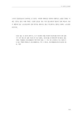Ⅱ. 남양연구소위원회

그러나 심층면접조사 참여자들 중 일부는 자의에 의해서건 타의에 의해서건 고립된 상태로 지
내는 경우도 있다. 아래 사례는 극심한 갈등을 겪은 적이 있는데다가 평상시 일에 찌들어 지내
기 때문에 동료 노동자들과의 관계 맺기를 원하지도 않고 가능하지도 않다고 말하는 노동자의
이야기다.
시간도 없고. 또 회사의 분위기가... 또 이 회사에서 제일 아쉬운게 퇴근버스를 안타게 되면 집에
가기 너무 힘드니까. 집에 가는데 한 2시간 걸렸다... 퇴근버스를 포기하면서까지 뭘 할수도 없는
거에요. 직장동료나 회사사람들과의 이런 유대가 없죠. (…) 가는 것도 눈치보이고 하고, 뭘 할 수
도 없고. 주말에 전화하는거, 회사사람들하고는 거의 그 정도로... 회사사람들이랑 뭘 하고싶지도 않
죠.. -N02

113

 