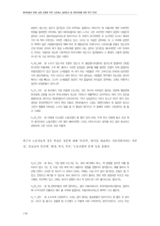 현대자동차 판매, 남양 조합원 직무 스트레스 실태조사 및 대안마련을 위한 연구 [2차]

료받아 내는거는 쉽지가 않거든요 근대 아무래도 동향이나 여러가지 뭐 자동차에 대한 이래적인
부분을 알려면은 아무래도 많이 봐야되잖아요 많이 느끼고 그런 시야적인 부분이 남양이 더많은것
같아요 그리고 정보자료실이라는게 있어가지고 또 저희가 요구하면은 또 도서적인 도서나 뭐여러
가지 뭐 책자 이런것도 구하면 구할수도 있고. 그리고 또 저같은 경우에는 또 그 주위에 보면은
다 학력이 높은 사람들이잖아요 때에 따라 뭐 열등감으로 인해가지고 스트레스를 받을수 있는건데
근대 반대로 오히려 제가 항상 노력하게끔 발판이 되는 경우도 있거든요 왜냐하면은 너무 뒤쳐져
도 안되는 거잖아요 최소한 기본적인건 따라가줘야 되는거고 쉽게말해서 그 환경이 그렇게 잡혀있
으니깐 뭐 그냥 퍼지지는 않죠 사람이
N_40_348

@ 노조가 있는거요 조합이 있는거. 또 월급잘나오잖아요 끊기는게 없잖아요 [웃음]

안나오면 어떻게해. 그게 왜? 좋으냐 그러면 삼성같은 경우를 예를 들면은 조합이 이제 없잖아요
유령조합인가? 있긴 있는데 그사람들은 머 내가 아는 사람들은 거의 그러다고요 만40세 넘으면은
거의 생산직에서는 거의 나간다고 봐야 한다고 거의 살아남는 사람들은 한두명이 되는데요 관리자
쪽이나 사람 빼고는 그니까 그사람들은 정년이 거의 없잖아요 우리같은 경우에는 그래도 어쨌거나
정년이 보장받을수 있으니까
N_41_126

@ 회사에서 가장 마음에 드는것도, 것도 하나의 자부심이 잖아요, 요번에 몇일전에

한국경재 신문을 보니까 우리나라에서 최고로 기여도가 매출액하고 순이익하고 여러 가지 모든걸
종합적으로 해가지고 현대자동차가 5위더라구요 1위가 삼성전자고 2위가 포스코 3위가 뭔가 모르
겠어요 한국전력인가? 5위가 현대 자동차, 현대자동차가 그정도 대한민국에서 꼭 필요한 회사고
그런거 했을때 자부심도 느끼고 일을 좀 더 열심히 해가지고 더 잘해야 되겠다 그런생각도 좀 들
고 그래요
N_42_220

@ 마음에 드는점은 노동조합이 좀 힘이 있으니까는 이게 최고 마음에 들고 조금 뭐

저 생각으로도 노동조합이 너무 힘이 쎄버리면은 그것도 마이너스라고 생각을 하고 결국 회사하고
균등하게 그런 식으로 지금 이렇게

연구직 노동자들의 경우 똑같은 질문에 대해 ‘추진력’, ‘한국을 대표하는 자동차회사라는 자부
심’, ‘동료들의 인간애’, ‘환경, 복지, 처우’, ‘노동조합의 존재’ 등을 꼽았다.
N_01_230

@ 회사... 가장 맘에 드는거는 어... 뭐라 얘기해야 하나... 딱 방향을 잡으면 뒤를 돌

아보지 않고 가는 것, 이걸 가장 세계 어디 내놓아도 괜찮을 경영이라 생각합니다. 예를 들어서 작
년에 CI한다 그러면 온 회사가 다 모여서 CI하는 거예요. 사실 이거 쉽지 않거든요. 반발도 할 수
있고, 안된다고 얘기할 수 있는데, 회사 분위기가 그런지 몰라도 한번 하면 결정되면 무조건 하는
거예요. 추진력이 있고 그때는 회사가 방향이 하나 딱 잡히니깐 너무 좋더라고요. 일하기도.
N_02_255

@ 뭐...현대자동차 하면 알아주는... 말이 자동차회사지, 한국자동차회사잖아요. 길바닥

에 나가다보면 안볼려고 해도 볼 수밖에 없잖아요. 자동차회사라는건 애착이 가고 좋은데.
N_11_067

@ 소소하게 신경써주고 그러는 같이 일하는 동료분들이 있어가지고 참 좋은 것 같아

요. 그리고 일 끝나고 갔을때 참 수고했다 고 이렇게 서로 다독여주는 분위기라든지. 그리고 무슨

118

 