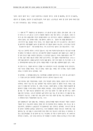 현대자동차 판매, 남양 조합원 직무 스트레스 실태조사 및 대안마련을 위한 연구 [2차]

‘전혀 그렇지 않다’ 또는 ‘그렇지 않다’라고 응답한 경우는 전체 중 69.79%, 연구직 중 68.7%,
생산직 중 73.38%, 일반직 중 63.77%였다. 특히 많은 노동자들은 해야 할 일의 양에 비해 인원
이 너무 부족하다는 점을 지적하고 있었다.
(…) 첨에 뭐 **** 개발한다고 좀 참아달라고 그거 끝나면 일 없다, 알았다. 참아 줄께. 그땐 그 말
만 하더니 또 그거 끝나고 나니까 CI 때문에 지랄인지 사람 계속 볶자나. 그거 끝났어. 그래서 이
제 아 좀 이제 사람을 뽑아 주던지 정리를 해줘라 나도 토닥거리고 사람하고 그룹원들하고 토닥거
리면서 일하는 것도 한계에 다됐다. 사람 뽑아라 그랬더니 또 “놀면서 왜 사람을 뽑아달래냐”….
그게 웃기지 않는 발상을 가지고 있다는 거지. 열심히 일을 해서 차가 잘 굴러가고 시험 장비가
잘 굴러가면 시험가동률은 높아서 잘 돌아가면 내가 열심히 일해서 되는건데, 그게 잘 돌고 있으면
“잘 돌아가지 않냐?” 이런 평가를 한다는 거지. 참 웃기지도 않아서 그런 대접 받아서. - N33
가장 크고 근본적인 원인이 그거인것 같습니다. 지금 저희 작년에 퇴근버스를 뭐 가장 늦은 버스를
뭐 없애고 뭐 이랬는데 그런건 좀 그런 물리적인 방법은 어.실효성이 결국 없을것 같고 그렇게 되
면 결국 한시간 일을 더하면서 업무강도는 더 증가된것 같습니다. 아까도 말씀드렸듯이 저희 ****
만 해도 일은 4배로 됐는데 인원은 2배만 증가시켜주는 그런 일들이 비일비재하거든요 그리고.그
러면 일을 줄이던지 사람을 늘리던지 이건데 일을 줄이는 것은 이제 점점더 뭐 커나가겠다 고 하
는 현대자동차에서 불가능 할거 같구요 사람을 어쨌든 더 많이 뽑는 방향밖에 없을것 같다. -N48
뭐 인원 대 차... 이렇게 해가지고 인원을 다시 받아오던지 아니면 신입사원을 여기만 준다던지...
이런 식으로 인원을 줘야죠. 가장 큰 문제는 사람이 없는 거예요. 제가 보기에는 지금의 인원에
30%는 더 있어야 된다고 생각해요. -N01
제 생각에는 그 업무량을 줄이는거는 프로젝트를 소화함에 있어가지고 음 기간이 좀 길게 잡든가
그 기간을 길게 잡지 못하면은 인원투입이 된다라고 생각하고 있습니다.-N50
지금 제가하는 일은 적정선이에요, 지금은. 근데 작년같은 경우는 많았죠, 상당히 이게 주기적으로
바뀌어요. 저희가 지금 하고 있는 업무량이 적정 수준이다 늘었다 또 줄었다 하니깐. 저희는 노동
강도가 이 몰릴 때가 있거든요, 죽. 그때는 뭐 많죠. (그렇게 몰리는 시기에는 어떻게 해결하면 좋
을까요?) 인원을 거기에 맞춰서, 인원이 배정이 되야겠죠. 그런데 근본인원이 적어요, 저희가 제가
볼 때는 1인 1셀이 맞는데. 업무량으로 봐선. 근데 지금 보면은 1인 2셀이 될 때가 있고 그렇지
않을 때가 있거든요. 그러니깐 업무량이 늘면 본인이 맡고 있는 한 셀 외에 또 한 셀을 할 때는
과다업무가 되는거고, 그거를 다른 사람 순번이 와서 다른 사람이 할 때는 저는 편해지는거죠. 다
시 편해진다기보다 적정업무량이 되는거죠. -N19
일이 몰릴때는요? 일이 몰릴 때는, 두배정도는 많아요.(두배를 어떻게 버티세요? 적응이 되세요?)
적응요? 할 수 있는데까지 해야죠. [웃음] 제가 뭐 이래저래 한다고 해결되는 것도 아니고, 할 수
있는데까지.. 업무량이나 노동강도요? 제 입장에서요? 말도 안된다고 생각해요. 그러니깐 인원 충
원 문제가 저희쪽에 걸려있는 문제라가지고, 이게 인원충원이 제대로 안되니깐. 저희쪽 에는 지금
떨어지는 일, 그런 일들 다 소화시키려면 (지금 2명이 하고 있는데) 2-3명 정도는 더 있어야죠, 저
말고. 중간간부급들도 한 명 있어야 될 거고, 제 밑에도 한 두명 더 있어야 될거고, 제 그레이드로
한두명 더 있어야... 그런 식으로 해가지고 한 두세명은 더 있어야, 위에서 요구하는거 우리가 해야

130

 