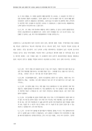 현대자동차 판매, 남양 조합원 직무 스트레스 실태조사 및 대안마련을 위한 연구 [2차]

네, 이 회사 괜찮네.. 아 그중에 삼성전자 예를 들으면은 뭐 스트레스, 그 보상금이 뭐 이익이 난
만큼 회사에서 충분히 보상해준다, 그런게 굉장히 뭐 그게 뭐 해결이 되면 뭐 그런게 예를 들면
모르겠지만 그런게 아 괜찮네라고 생각하면은.. 그런게 없고 뭐 다분히 뭐 경제적인 측면, 근무외적
인 여건적인 측면 그다음에 뭐 정신적인 스트레스 다 포함되는데. 그 중에 하나라도 해결해주려는
노력이 없어서 미지근하게 하는 느낌만 받지.
N_47_164

@ 그때는 이제 회사에서 해줄거는 해주고 잘해주는 것 같다고 생각이 들었었거든요.

어차피 신입사원이라서 잘 몰랐었으니깐. 그런데 그런거 어려움을 겪고 나서 보니깐 회사는 그냥
안좋은 것 같아요, 노동, 뭐가 이제 뒷받침해줘야지 자기를 도와주는구나.

남양연구소 노동자들에게 입사 당시의 꿈과 포부, 회사에 대한 기대는 무엇이었는지를 물었을
때, 이들은 전형적으로 ‘최고의 자동차를 만드는 최고의 장인’, 혹은 ‘자신의 적성과 전공을 제
대로 살리는 것’을 꼽으면서 그런 능력과 노력을 회사에서도 인정받아 높은 직급에 오르거나
이름을 남기는 꿈을 이야기했다. 여전히 어떤 노동자들은 회사에 대한 큰 자부심을 품고 있기
도 하지만 대개는 그런 기대를 접은 지 오래라며 꿈과 포부가 좌절되어버린 현실을 개탄하고
있다. 자신이 꿈꾸고 원했던 역할과 회사가 자신에게 요구하는 것이 전혀 다르다는 것이다.
N_01_262

여기가 제일 내가 즐겁게 일 할 수 있는 데가 아닐까... 이렇게 와서 들어 왔는데 실

상은 이제 자동차를 만들기보다는 보고서를 만들고 있고~ 그래프를 만드는 일을 하고 있으니깐...
그게 좀... 포부요? 그런 건~ 제가 뭘 그런 게 많이 없어져 가지고
N_02_289

@ 들어왔을때 꿈은 ... 달인이 되고싶었어요. 달인이 되고 싶은데... 과장만 되도, 자기

본업하기는 맨날...

당시에는 그런 꿈이 있었는데 지금 내가 한 5년 들어가지고 내가 늘은 스킬

가지고는...
N_12_528

@ 당연히 꿈을 가지고, 푸른 꿈을 가지고 들어왔는데. 어 지금 생각하면, 진짜 작아

졌습니다. 처음에 들어올 때 회사에서 어, 가장 실망했던게. 저는 석사 공부를 더 할까, 회사를 올
까 개인적인 목표가 그거였는데 어, 그런 기회가 주어진다고 생각해서 왔는데, 그런 기회가 전혀
없어서 실망해서.
N_13_294

@ 입사했을 때 상당히 원대한 꿈을 가지고 있죠. 이 연구개발센터의 과장이 돼야 되

지 않냐. 뭐 이런 좀 생각이 있었고 내가 어떤 내가 주도하는 어떤 차량개발 그걸 이제 실제로 구
현 해 내는 그런 것이 목표였는데 이 삶을 살아가면 갈수록 이제 현실적으로 좀더 목표를 수정하
게 되죠. 지금은 뭐 그 최근의 가장 큰 목표는 내가 이 가능한 한 몸 건강히 건강이 할 수 있는
최선의 그 업무를 하자 그게 이제 목표구요.
N_17_310

@ 제가 여기 들어올 때 열가지를 딱 적었어요. 열개는 딱 하고 가자. 알레트로닉으로

내가 다 설계한 걸로 차 한번 다 만들어보자... 내가 난중에 다 만들어서 우리 아버지한테 차 선물
을 해드리면 좋겠다라고 생각을 했거든요. 근데 그게 조금 수정을... 그리고 여기 있으면서 , 있으면

136

 