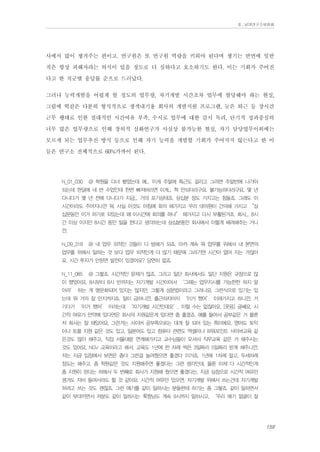 Ⅱ. 남양연구소위원회

사에서 많이 챙겨주는 편이고. 연구원은 또 연구원 역량을 키워야 된다며 챙기는 반면에 일반
직은 항상 피해자라는 의식이 있을 정도로 더 심하다고 호소하기도 한다. 이는 기회가 주어진
다고 한 직군별 응답률 순으로 드러났다.
그러나 능력개발을 어렵게 할 정도의 업무량, 자기개발 시간조차 업무에 할당해야 하는 현실,
그림에 떡같은 다분히 형식적으로 생색내기용 회사의 개발지원 프로그램, 늦은 퇴근 등 장시간
근무 행태로 인한 절대적인 시간여유 부족, 수시로 업무에 대한 감시 독려, 단기적 성과중심의
너무 많은 업무량으로 인해 창의적 심화연구가 사실상 불가능한 현실, 자기 담당업무이외에는
모르게 되는 업무추진 방식 등으로 인해 자기 능력을 개발할 기회가 주어지지 않는다고 한 이
들은 연구소 전체적으로 60%가까이 된다.
N_01_030

@ 학원을 다녀 봤었는데 예... 이게 주말에 특근도 걸리고 그러면 주말반에 나가야

되는데 한달에 네 번 수업인데 한번 빠져버리면 이게... 헉 안되더라구요. 불가능하더라구요. 몇 년
다니다가 몇 년 전에 다니다가 지금... 거의 포기상태죠. 삼십분 정도 가지고는 힘들죠. 그래도 이
시간이라도 주어지니깐 뭐. 사실 이것도 아침에 회의 해가지고 우리 대의원이 건의해 가지고 “삼
십분동안 이거 하기로 되있는데 왜 이시간에 회의를 하냐” 해가지고 다시 부활된거죠. 회사... 8시
간 이상 이지만 8시간 동안 일을 한다고 생각하는데 삼십분동안 회사에서 이렇게 배려해주는 거니
깐.
N_09_318

@ 내 업무 외적인 것들이 다 방해가 되죠. 아까 계속 뭐 업무를 위해서 내 본연의

업무를 위해서 일하는 것 보다 업무 외적인게 더 많기 때문에 그러기엔 시간이 없어 지는 거잖아
요. 시간 투자가 안된면 발전이 있겠어요? 당연히 없죠.
N_11_085

@ 그렇죠. 시간적인 문제가 많죠. 그리고 일단 회사에서도 일단 지원은 규정으로 많

이 했었어요. 8시부터 8시 반까지는 자기개발 시간이어서 ‘그때는 업무지시를 가능한한 하지 말
아라’ 하는 게 명문화되어 있지는 않지만, 그렇게 성문법이라고 그러나요, 그런식으로 있기는 있
는데 뭐 거의 잘 안지켜지죠. 일이 급하니깐. 출근하자마자 ‘이거 했어’ 이래가지고 하니깐. 거
기다가 ‘이거 했어’ 이러는데 ‘자기개발 시간인데요’, 이럴 수는 없잖아요. [웃음] 글쎄요, 시
간적 여유가 만약에 있다면은 회사의 지원같은게 있다면 좀 좋겠죠. 예를 들어서 공부같은 거 물론
저 회사는 잘 돼있어요. 그런거는 사이버 공부쪽으로는 대개 잘 되어 있는 쪽이에요. 영어도 토익
이나 토플 지원 같은 것도 있고, 일본어도 있고 컴퓨터 관련도 엑셀이나 파워포인트 사이버교육 같
은것도 많이 해주고, 직접 서울대랑 연계해가지고 교수님들이 오셔서 직무교육 같은 거 해주시는
것도 있어요. NGV 교육이라고 해서. 교육도 1년에 한 차례 씩은 3일짜리 5일짜리 받게 해주니깐.
저는 지금 입장에서 보면은 좀더 그런걸 늘려줬으면 좋겠다 이거죠. 1년에 1차례 말고, 두세차례
정도는 해주고. 좀 학원같은 것도 지원해주면 좋겠다는 그런 생각인데, 물론 이제 다 시간적인게
좀 지원이 된다는 하에서 두 번째로 회사가 지원해 줬으면 좋겠다는. 지금 심정으로 시간적 여유만
생겨도 자비 들여서라도 할 것 같아요. 시간적 여유만 있으면. 자기개발 위해서 쓰는건데 자기개발
하려고 쓰는 것도 괜찮죠. 그런 얘기를 같이 일하시는 분들한테 하기는 좀 그렇죠. 같이 일하면서
같이 부대끼면서 저분도 같이 일하시는 웤짱님도 계속 9시까지 일하시고, ‘우리 애기 얼굴이 잘

159

 