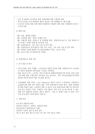 현대자동차 판매, 남양 조합원 직무 스트레스 실태조사 및 대안마련을 위한 연구 [2차]

- 직무 및 센터별 노동과정과 분할 지배전략에 대한 구체적인 파악
- 연구직 출신의 초선 대의원과 생산직 출신의 기존 현장활동가 (재)조직화
- 노동시간 단축을 위한 정책 대안과 현장통제 기제들에 대한 대중 직접행동의 실천 프
로그램 마련
2) 월별 흐름
3월- 상집, 대의원 설명회
4월- 교육위원 훈련, 상반기 조합원 교육
5월- 실행기획 확정, 면접도구 및 면접대상 확정. 경영/임금/보건 등 기존 자료와 직
무스트레스 국내외 사례 및 연구문헌 수집
6월- 심층면접조사, 기존 자료 수집 및 분석 계속
7월- 심층면접조사 분석(필요시 일부 추가 조사), 기존 자료 수집 및 분석 계속
8월- 대의원 수련회 통하여 1차 정리(하계휴가 이후), 보고서 작성
9월- 보고서 완료 및 현장연구원 수련회

3) 심층면접조사 실행 기획
○ 조사 내용 및 취지
- 직무스트레스 요인 구체화 ; 노동자들의 경험과 인식을 통해 남양연구소의 노동과정
과 자본의 통제전략 메커니즘을 드러내고 파악한다.
- 대응 가능성 모색 ; 노동자는 직무스트레스의 피해자/희생자일 뿐 아니라 직무스트레
스에 대한 대응 주체로서의 가능성을 갖고 있으므로, 이후 자주성/연대성/민주성에
입각한 이론적/실천적 대응 가능성을 찾는다.
* 보상체계에 대한 문제 ; cost innovation 업무가 연구소 노동자들의 기본업무냐
side업무냐에 대한 인식 차이가 있음. 특히 설계직에서 문제가 많음. 현행 보상체계
에 대한 불만이 있음. 늦게까지 일할 수 있으나 돈을 달라(어차피 해야 할 일이니까
돈을 받고 하자)는 의견, 실제로는 일이 없어도 상사 눈치 보느라 퇴근할 수 없는
상황 등이 해결되지 않으면, 앞으로 회사가 ‘돈을 더 줄테니 일을 더 하라’라고
나올 때 순응할 수밖에 없다는 염려 등
○ 진행 일정
5/8 까지 실행기획 확정
5/19까지 면접도구, 참여자, 면접일정 확정
6/2~6/13까지 심층면접조사 진행
6/30까지 녹취록 정리 및 분석 준비
7월 중 분석 결과 정리 및 공유 (1주 혹은 격주 빈도로 회의)

10

 