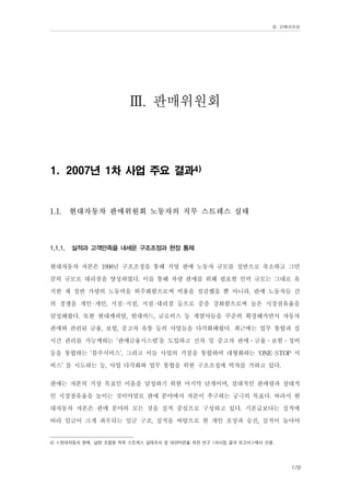 Ⅲ. 판매위원회

Ⅲ. 판매위원회
1. 2007년 1차 사업 주요 결과4)

1.1.

1.1.1.

현대자동차 판매위원회 노동자의 직무 스트레스 실태

실적과 고객만족을 내세운 구조조정과 현장 통제

현대자동차 자본은 1998년 구조조정을 통해 직영 판매 노동자 규모를 절반으로 축소하고 그만
큼의 규모로 대리점을 양성하였다. 이를 통해 차량 판매를 위해 필요한 인력 규모는 그대로 유
지한 채 절반 가량의 노동력을 외주화함으로써 비용을 절감했을 뿐 아니라, 판매 노동자들 간
의 경쟁을 개인-개인, 지점-지점, 지점-대리점 등으로 중층 강화함으로써 높은 시장점유율을
달성해왔다. 또한 현대캐피탈, 현대카드, 글로비스 등 계열사들을 꾸준히 확장해가면서 자동차
판매와 관련된 금융, 보험, 중고차 유통 등의 사업들을 다각화해왔다. 최근에는 업무 통합과 실
시간 관리를 가능케하는 ‘판매금융시스템’을 도입하고 신차 및 중고차 판매․금융․보험․정비
등을 통합하는 ‘블루서비스’, 그리고 이들 사업의 거점을 통합하여 대형화하는 ‘ONE-STOP 서
비스’ 를 시도하는 등, 사업 다각화와 업무 통합을 위한 구조조정에 박차를 가하고 있다.
판매는 자본의 지상 목표인 이윤을 달성하기 위한 마지막 단계이며, 절대적인 판매량과 상대적
인 시장점유율을 높이는 것이야말로 판매 분야에서 자본이 추구하는 궁극의 목표다. 따라서 현
대자동차 자본은 판매 분야의 모든 것을 실적 중심으로 구성하고 있다. 기본급보다는 실적에
따라 임금이 크게 좌우되는 임금 구조, 실적을 바탕으로 한 개인 포상과 승진, 실적이 높아야
4) ≪현대자동차 판매, 남양 조합원 직무 스트레스 실태조사 및 대안마련을 위한 연구 1차사업 결과 보고서≫에서 인용.

179

 
