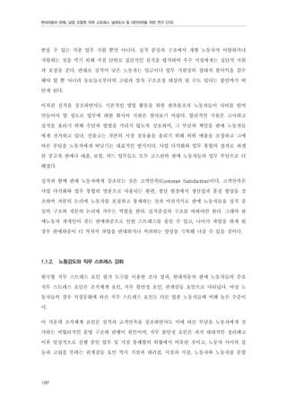 현대자동차 판매, 남양 조합원 직무 스트레스 실태조사 및 대안마련을 위한 연구 [2차]

받을 수 있는 각종 업무 지원 뿐만 아니다. 실적 중심의 구조에서 개별 노동자가 이탈하거나
저항하는 것을 막기 위해 지점 단위로 집단적인 실적을 평가하여 우수 지점에게는 집단적 지원
과 포상을 준다. 반대로 실적이 낮은 노동자는 임금이나 업무 지원상의 상대적 불이익을 감수
해야 할 뿐 아니라 동료들로부터의 고립과 장차 구조조정 대상의 될 수도 있다는 불안까지 떠
안게 된다.
이처럼 실적을 강조하면서도 기본적인 영업 활동을 위한 판촉물조차 노동자들이 사비를 털어
만들어야 할 정도로 업무에 대한 회사의 지원은 찾아보기 어렵다. 합리적인 지원은 고사하고
실적을 올리기 위해 수단과 방법을 가리지 않도록 강요하며, 그 부담과 책임을 판매 노동자들
에게 전가하고 있다. 선출고는 자본의 시장 점유율을 올리기 위해 허위 매출을 조장하고 그에
따른 부담을 노동자에게 떠넘기는 대표적인 방식이다. 사업 다각화와 업무 통합의 결과로 파생
된 중고차 판매나 대출, 보험, 카드 업무들도 모두 고스란히 판매 노동자들의 업무 부담으로 더
해졌다.
실적과 함께 판매 노동자에게 강조되는 것은 고객만족(Customer Satisfaction)이다. 고객만족은
사업 다각화와 업무 통합의 명분으로 사용되는 한편, 생산 현장에서 생산성과 품질 향상을 강
조하며 자본의 논리에 노동자를 포섭하고 통제하는 것과 마찬가지로 판매 노동자들을 실적 중
심의 구조와 자본의 논리에 가두는 역할을 한다. 실적중심의 구조를 바꿔야만 한다. 그래야 판
매노동자 개개인이 겪는 판매하중으로 인한 스트레스를 줄일 수 있고, 나아가 파업을 하게 될
경우 판매하중이 더 커져서 파업을 반대하거나 꺼려하는 양상을 극복해 나갈 수 있을 것이다.
1.1.2.

노동강도와 직무 스트레스 강화

한국형 직무 스트레스 요인 평가 도구를 이용한 조사 결과, 현대자동차 판매 노동자들의 주요
직무 스트레스 요인은 조직체계 요인, 직무 불안정 요인, 관계갈등 요인으로 나타났다. 여성 노
동자들의 경우 직장문화에 따른 직무 스트레스 요인도 다른 업종 노동자들에 비해 높은 수준이
다.
이 가운데 조직체계 요인은 실적과 고객만족을 강조하면서도 이에 따른 부담을 노동자에게 전
가하는 비합리적인 운영 구조와 관행이 원인이며, 직무 불안정 요인은 과거 대대적인 정리해고
이후 일상적으로 진행 중인 업무 및 거점 통폐합의 위협에서 비롯된 것이고, 노동자 사이의 갈
등과 고립을 뜻하는 관계갈등 요인 역시 지점과 대리점, 지점과 지점, 노동자와 노동자를 분할
180

 