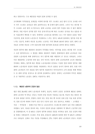 Ⅲ. 판매위원회

하고 경쟁시키는 구조 때문임을 어렵지 않게 짐작할 수 있다.
조직체계와 직무불안정, 관계갈등 이외에 한국형 직무 스트레스 요인 평가 도구로 조사한 나머
지 직무 스트레스 요인들은 언뜻 표면적으로는 별 문제가 없어 보인다. 그러나 이는 한국형 직
무 스트레스 요인 평가 도구만으로는 판매 노동자들 고유의 업무 특성을 담을 수 없기 때문일
뿐이다. 가령 이들이 심각한 업무 부담 증가(직무요구에 따른 스트레스 증가)를 겪고 있음을 다
른 지표들에서 확인할 수 있다. 육체적인 노동강도를 평가하는 보그 지수 평균은 12.9로 ‘힘듬’
수준이며, 현재 자신의 노동강도가 적절하다고 느끼는 경우는 44%에 불과하다. 업무를 마칠 때
느끼는 정신적, 육체적 피로를 호소하는 노동자는 각각 79%와 44%에 달하고 있다. 판매 노동
자들은 심각한 피로를 느끼지 않으려면 현재 업무량의 37.4%를 줄여야 한다고 말한다.
자신의 업무에 대한 재량권과 결정권이 부족함을 뜻하는 직무자율 요인도 한국형 직무 스트레
스 요인 평가만으로는 그 현실을 제대로 판단하기 어렵다. 현대자동차 판매 노동자들은 다른
산업의 노동자들에 비해 상대적으로 자기 업무에 대한 재량권이 큰 것으로 나타났다. 그러나
이런 재량권에는 긍정적인 면만 있는 것이 아니다. 자본이 판매 노동자들에게 고도의 재량권을
부여하는 데에는, 업무에 따른 책임을 노동자들에게 전가하고 극심한 경쟁 속에서 업무를 개별
화하여 노동자들의 단결과 연대를 차단하려는 의도가 있음을 놓치지 말아야 한다. 또한 이미
판매 노동자들이 자기 월급을 털어 업무에 사용하거나 여가시간마저 고객 관리를 위해 써버리
는 등 판매 실적을 중심으로 한 질서에 순응해가고 있다는 점에서, 노동자에게 주어진 재량권
은 곧 ‘자발적인 노동강도 강화’로 귀결되기도 한다.
1.1.3.

훼손된 노동자의 건강과 일상

평균 연령 39.4세인 판매 노동자들의 육체적, 정신적, 사회적 건강은 심각하게 훼손된 상태다.
판매 노동자의 약 77%는 중등도 이상의 만성 피로에 시달리고 있는데, 이들의 피로 원인은 대
개 일과 관련된 것이다. 만병의 근원이 되는 만성 피로 뿐 아니라 실제 건강 지표 또한 심각하
다. 일반 인구에 비하여 주관적 건강 인식 수준이 낮은 것은 물론이고, 위궤양 ․ 고지혈증 ․
치질 ․ 부비동염 ․ 알레르기성 비염 등 노동조건이나 스트레스와 관련이 높은 만성 질환들의
유병률도 높다. 치료를 받아야 하는 수준의 증상자 31%를 포함하여 약 70%가 근골격계 증상
을 경험하였으며, 이 중 84%는 증상이 업무와 관련된 것임을 자각하고 있다. 정신 건강의 위험
을 뜻하는 사회심리적 스트레스 측정 결과, 건강군은 1.65%에 불과한 반면 약 44%가 고위험군
으로 나타났다. 실제로 우울 수준을 측정해보니, 27% 가량의 판매 노동자들이 중등도 이상의
181

 