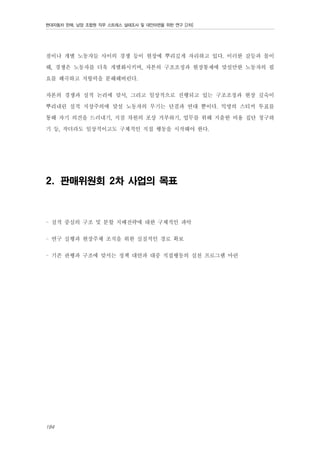 현대자동차 판매, 남양 조합원 직무 스트레스 실태조사 및 대안마련을 위한 연구 [2차]

점이나 개별 노동자들 사이의 경쟁 등이 현장에 뿌리깊게 자리하고 있다. 이러한 갈등과 몰이
해, 경쟁은 노동자를 더욱 개별화시키며, 자본의 구조조정과 현장통제에 맞설만한 노동자의 필
요를 왜곡하고 저항력을 분해해버린다.
자본의 경쟁과 실적 논리에 맞서, 그리고 일상적으로 진행되고 있는 구조조정과 현장 깊숙이
뿌리내린 실적 지상주의에 맞설 노동자의 무기는 단결과 연대 뿐이다. 익명의 스티커 투표를
통해 자기 의견을 드러내기, 지점 차원의 포상 거부하기, 업무를 위해 지출한 비용 집단 청구하
기 등, 작더라도 일상적이고도 구체적인 직접 행동을 시작해야 한다.

2. 판매위원회 2차 사업의 목표

- 실적 중심의 구조 및 분할 지배전략에 대한 구체적인 파악
- 연구 실행과 현장주체 조직을 위한 실질적인 경로 확보
- 기존 관행과 구조에 맞서는 정책 대안과 대중 직접행동의 실천 프로그램 마련

184

 