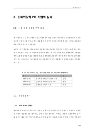 Ⅲ. 판매위원회

3. 판매위원회 2차 사업의 실제

3.1.

사업 내용 공유를 위한 교육

본 사업에서 교육 프로그램은 직무스트레스 1차 사업 결과를 대중적으로 공유함으로써 노동자
들에게 사업 내용을 알리고 후속 사업에 대한 현장의 참여를 조직할 수 있는 계기를 마련하기
위한 중요한 요소로 기획되었다.
그러나 1차 사업결과에 대한 판단과 관련하여 판매위원회와 연구진들 사이의 소통과 공유 정도
가 미흡하였다. 이는 2차 사업에서 추진코자 했던 1차 사업 결과에 대한 판매위원회 조합원들
과의 소통에 일정한 영향을 미쳤다. 또한 판매위원회 조합원의 전국적 조직 분포 및 일상 활동
운영 상의 어려움으로 인해 아래와 같은 교육사업 및 일부 지회에서의 조합원 교육을 진행하는
데 그쳤다.
표 60. 직무스트레스 사업 내용 공유를 위한 교육 사업 내역 (판매위원회)

일시

경기지회 확대간부수련회 교육

양평

2008-04-11

강원지회 조합원수련회 교육

횡성

2008-06-20

3.2.1.

장소

2008-03-14

3.2.

내용

실행위원 수련회 교육

유성

심층면접조사

주요 목표와 집중점

판매위원회 심층면접조사의 주요 목표는 첫째, 실적 중심의 구조가 구체적인 노동자의 일상에
서 어떻게 작동하는지를 파악하고, 둘째, 대리점 판매증가, 이면DC, 선출고, 거점통폐합 등 주
요 현안에 대한 참여주체(지회,직무,성,실적)별 입장과 경험의 차이를 통하여, 자본의 분할지배
185

 