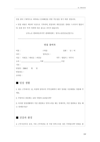 Ⅲ. 판매위원회

인을 좀더 구체적으로 파악하고 문제해결을 위한 가능성을 찾기 위한 것입니다.
* 면접 내용은 메모와 녹음으로 기록되며, 면접자의 개인신상은 절대로 드러나지 않습니
다. 또한 연구 목적 이외에 다른 용도로 쓰이지 않습니다.
금속노조 현대자동차지부 판매위원회 / 한국노동안전보건연구소
--------------------------------------------------면접 참여자

이름 :
(서명)
성별 : 남 / 여
나이 :
입사년도 :
직급 : 사원급 / 대리급 / 과장급
직무 : 영업직 / 사무직
소속 : _______________________지회 _____________________지점
기타 :
면접일 : 2008년 월 일
면접장소 :
조사원 :

■ 일상 생활
1. 평소 근무하시는 날, 아침에 일어나서 주무실때까지 하루 일과를 시간대별로 말씀해 주
세요.
2. 주말이나 휴일에는 보통 어떻게 보내십니까?
3. 이러한 일상생활에서 가장 편안하고 만족스러울 때는 언제이며, 가장 불편하고 힘들 때
는 언제인가요?

■ 건강과 환경
4. 근무시간이나 공간, 기타 근무여건들 중 가장 만족스러운 점은 무엇입니까? 반대로 불
189

 