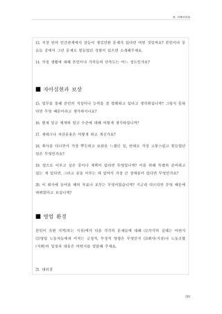 Ⅲ. 판매위원회

13. 직장 안의 인간관계에서 갈등이 생길만한 문제가 있다면 어떤 것일까요? 본인이나 동
료들 중에서 그런 문제로 힘들었던 경험이 있으면 소개해주세요.
14. 가정 생활에 대해 본인이나 가족들의 만족도는 어느 정도인가요?

■ 자아실현과 보상
15. 업무를 통해 본인의 적성이나 능력을 잘 발휘하고 있다고 생각하십니까? 그렇지 못하
다면 무엇 때문이라고 생각하시나요?
16. 현재 임금 체계와 임금 수준에 대해 어떻게 생각하십니까?
17. 재테크나 자산운용은 어떻게 하고 계신가요?
18. 회사를 다니면서 가장 뿌듯하고 보람을 느꼈던 일, 반대로 가장 고통스럽고 힘들었던
일은 무엇인가요?
19. 앞으로 이루고 싶은 꿈이나 계획이 있다면 무엇입니까? 이를 위해 특별히 준비하고
있는 게 있다면, 그리고 꿈을 이루는 데 있어서 가장 큰 장애물이 있다면 무엇인가요?
20. 이 회사에 들어올 때의 목표나 포부는 무엇이었습니까? 지금과 다르다면 무엇 때문에
바뀌었다고 보십니까?

■ 영업 환경
본인이 속한 지역(또는 지점)에서 다음 각각의 문제들에 대해 (1)각각의 실태는 어떤지
(2)영업 노동자들에게 미치는 긍정적, 부정적 영향은 무엇인지 (3)회사(지점)나 노동조합
(지회)의 입장과 대응은 어떤지를 말씀해 주세요.
21. 대리점

191

 