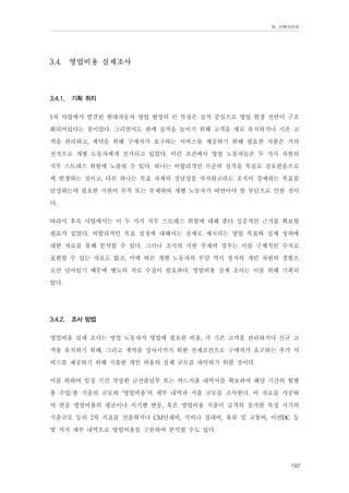 Ⅲ. 판매위원회

3.4.

3.4.1.

영업비용 실제조사

기획 취지

1차 사업에서 발견된 현대자동차 영업 현장의 큰 특징은 실적 중심으로 영업 현장 전반이 구조
화되어있다는 점이었다. 그러면서도 판매 실적을 높이기 위해 고객을 새로 유치하거나 기존 고
객을 관리하고, 계약을 위해 구매자가 요구하는 서비스를 제공하기 위해 필요한 지출은 거의
전적으로 개별 노동자에게 전가되고 있었다. 이런 조건에서 영업 노동자들은 두 가지 차원의
직무 스트레스 위험에 노출될 수 있다. 하나는 비합리적인 수준의 실적을 목표로 강요받음으로
써 발생하는 것이고, 다른 하나는 목표 자체의 정당성을 차치하고라도 조직이 강제하는 목표를
달성하는데 필요한 지원이 부족 또는 부재하여 개별 노동자가 떠안아야 할 부담으로 인한 것이
다.
따라서 후속 사업에서는 이 두 가지 직무 스트레스 위험에 대해 좀더 실증적인 근거를 확보할
필요가 있었다. 비합리적인 목표 설정에 대해서는 실제로 제시되는 영업 목표와 실제 성과에
대한 자료를 통해 분석할 수 있다. 그러나 조직의 지원 부재의 경우는 이를 구체적인 수치로
표현할 수 있는 자료도 없고, 이에 따른 개별 노동자의 부담 역시 철저히 개인 차원의 경험으
로만 남아있기 때문에 별도의 자료 수집이 필요하다. 영업비용 실제 조사는 이를 위해 기획되
었다.
3.4.2.

조사 방법

영업비용 실제 조사는 영업 노동자가 영업에 필요한 비용, 즉 기존 고객을 관리하거나 신규 고
객을 유치하기 위해, 그리고 계약을 성사시키기 위한 전제조건으로 구매자가 요구하는 추가 서
비스를 제공하기 위해 지출한 개인 비용의 실제 규모를 파악하기 위한 것이다.
이를 위하여 일정 기간 작성한 금전출납부 또는 카드지출 내역서를 확보하여 해당 기간의 월별
총 수입/총 지출의 규모와 ‘영업비용’의 세부 내역과 지출 규모를 조사한다. 이 자료를 가공하
여 연중 영업비용의 평균이나 시기별 변동, 혹은 영업비용 지출이 급격히 증가한 특정 시기의
지출규모 등의 2차 지표를 산출하거나 CM인쇄비, 식비나 접대비, 유류 및 교통비, 이면DC 등
몇 가지 세부 내역으로 영업비용을 구분하여 분석할 수도 있다.
193

 