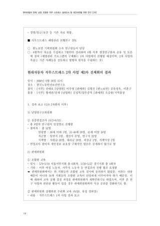 현대자동차 판매, 남양 조합원 직무 스트레스 실태조사 및 대안마련을 위한 연구 [2차]

- 경영/임금/보건 등 기존 자료 취합.
■ 직무스트레스 예방관리 선행연구 검토
○ 한노보연 기획위원회 소속 연구원들이 담당
○ 6월까지 자료를 수집하고 7월부터 정리하여 8월 이후 현장연구원과 공유 및 토론
에 참여 (예방관리 프로그램의 구체화는 3차 사업에서 진행할 예정이며, 2차 사업의
목표는 기존 사례들을 검토하고 방향과 원칙을 수립하는 것)

현대자동차 직무스트레스 2차 사업 제3차 전체회의 결과
일시
장소
참석
불참

:
:
:
:

2008년 6월 26일 15시
한국노동안전보건연구소
[지부] 진태호 [남양위] 이우영 [판매위] 김형진 [한노보연] 공유정옥, 이훈구
[지부] 황세관/산재 [남양위] 김성복/업무중복 [판매위] 오승한/지역출장

1. 경과 보고 (5/8 2차회의 이후)
1) 남양연구소위원회
① 심층면접조사 (6/2~6/12)
- 총 8명의 연구원이 일정별로 진행함
- 참여자 : 총 52명
연령별 : 30세 이하 5명, 31~40세 29명, 41세 이상 18명
직군별 : 일반직 3명, 생산직 17명, 연구직 32명
직책별 : 사원급 20명, 대리급 28명, 과장급 2명, 직책미상 2명
- 면접조사 참여자 개인정보 보호상 구체적인 명단은 공개하지 않기로 함
2) 판매위원회
① 조합원 교육
- 일시 : 5/9~5/19 서울서부지회 총 6회차, 5/20~5/27 경기지회 총 4회차
- 기타 : 이후 여성 노동자, 사무직 노동자 등 면접조사 진행 협조 요청함
➡ 판매위원회에서는 위 지회들의 조합원 교육 실시에 동의하지 않았음. 이유는 내용
때문이 아니라 18개 지회들의 조합원 교육이 단일하게 이루어져야 하기 때문임. 이
에 대하여 교육 실행 결정 과정을 판매위원회가 재확인하기로 하였으며, 이후 본 연
구 사업과 관련된 활동이 있을 경우 판매위원회와의 사전 공유를 강화하기로 함.
② 판매위원회 실행위원 수련회 교육 (6/20, 유성 경하장)
- 내용 : 직무스트레스 1차 사업 결과 보고

14

 