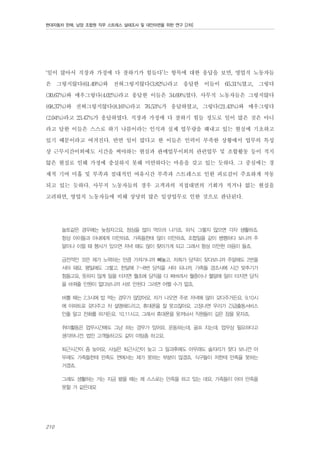 현대자동차 판매, 남양 조합원 직무 스트레스 실태조사 및 대안마련을 위한 연구 [2차]

‘일이 많아서 직장과 가정에 다 잘하기가 힘들다’는 항목에 대한 응답을 보면, 영업직 노동자들
은 그렇지않다(61.49%)와 전혀그렇지않다(3.82%)라고 응답한 이들이 65.31%였고, 그렇다
(30.67%)와 매우그렇다(4.02%)라고 응답한 이들은 34.69%였다. 사무직 노동자들은 그렇지않다
(68.37%)와 전혀그렇지않다(8.16%)라고 76.53%가 응답하였고, 그렇다(21.43%)와 매우그렇다
(2.04%)라고 23.47%가 응답하였다. 직장과 가정에 다 잘하기 힘들 정도로 일이 많은 것은 아니
라고 답한 이들은 스스로 하기 나름이라는 인식과 실제 업무량을 해내고 있는 현실에 기초하고
있기 때문이라고 여겨진다. 반면 일이 많다고 한 이들은 인력이 부족한 상황에서 업무의 특성
상 근무시간이외에도 시간을 써야하는 현실과 판매업무이외의 관련업무 및 조합활동 등이 적지
않은 현실로 인해 가정에 충실하지 못해 미안하다는 마음을 갖고 있는 듯하다. 그 중심에는 경
제적 기여 미흡 및 부족과 절대적인 여유시간 부족과 스트레스로 인한 피로감이 주요하게 작동
되고 있는 듯하다. 사무직 노동자들의 경우 고객과의 직접대면의 기회가 적거나 없는 현실을
고려하면, 영업직 노동자들에 비해 상당히 많은 일상업무로 인한 것으로 판단된다.
놀토같은 경우에는 늦잠자고요, 점심을 많이 먹으러 나가죠. 외식. 그렇지 않으면 각자 생활하죠.
항상 아이들과 아내에게 미안하죠. 가족들한테 많이 미안하죠. 조합일을 같이 병행하다 보니까 주
말이나 이럴 때 행사가 있으면 저녁 때도 많이 찾아가게 되고 그래서 항상 미안한 마음이 들죠.
금전적인 것은 제가 노력하는 만큼 가져가니까 빼놓고. 저희가 당직이 잦다보니까 주말에도 2번을
서야 돼요. 평일에도 그렇고. 한달에 7~8번 당직을 서야 되니까, 가족들 경조사에 시간 맞추기가
힘들고요, 뜻하지 않게 일을 터지면 월초에 당직을 다 짜버려서 월중이나 월말에 일이 터지면 당직
을 바꿔줄 인원이 없다보니까 서로 안된다 그러면 어쩔 수가 없죠.
바쁠 때는 2,3시에 밥 먹는 경우가 많았어요. 차가 나오면 주로 저녁에 많이 갖다주거든요. 9,10시
에 아파트로 갖다주고 차 설명해드리고, 휴대폰을 잘 못끄잖아요. 고장나면 우리가 긴급출동서비스
인줄 알고 전화를 하거든요. 10,11시고. 그래서 휴대폰을 못꺼놔서 직원들이 깊은 잠을 못자죠.
취미활동은 업무시간에도 그냥 하는 경우가 있어요. 운동하는데, 골프 치는데. 업무상 필요하다고
생각하니깐. 법인 고객들하고도 같이 미팅좀 하고요.
퇴근시간이 좀 늦어요. 사실은 퇴근시간이 늦고 그 일과후에도 아무래도 술자리가 잦다 보니깐 아
무래도 가족들한테 만족도 면에서는 제가 못하는 부분이 많겠죠. 식구들이 저한테 만족을 못하는
거겠죠.
그래도 생활하는 거는 지금 봤을 때는 제 스스로는 만족을 하고 있는 데요, 가족들이 아마 만족을
못할 거 같은데요

210

 