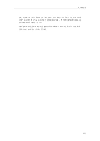 Ⅲ. 판매위원회

제가 당직을 서고 있는데 급하게 나갈 일이 생기면, 이번 달에는 별로 손님도 없고 마침 고객이
전화가 와서 자리 좀 봐주쇼, 해서 갔다 온 사이에 대리당직을 서 준 직원이 계약을 한 거예요. 그
런 미묘한 사이의 갈등이 있는 거죠.
제가 먼저 다가가는 것이죠. 제 고민을 털어놓으니까 그쪽에서도 자기 고민 얘기하고 그런 것이죠.
관계라기보다 누가 먼저 다가가는 것인거죠.

227

 