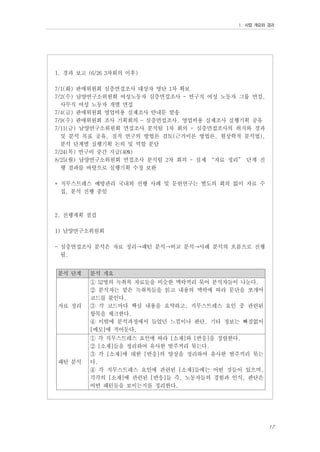 Ⅰ. 사업 개요와 경과

1. 경과 보고 (6/26 3차회의 이후)
7/1(화) 판매위원회 심층면접조사 대상자 명단 1차 확보
7/2(수) 남양연구소위원회 여성노동자 심층면접조사 - 연구직 여성 노동자 그룹 면접,
사무직 여성 노동자 개별 면접
7/4(금) 판매위원회 영업비용 실제조사 안내문 발송
7/9(수) 판매위원회 조사 기획회의 - 심층면접조사, 영업비용 실제조사 실행기획 공유
7/11(금) 남양연구소위원회 면접조사 분석팀 1차 회의 - 심층면접조사의 취지와 경과
및 분석 목표 공유, 질적 연구의 방법론 검토(근거이론 방법론, 현상학적 분석법),
분석 단계별 실행기획 논의 및 역할 분담
7/24(목) 연구비 중간 지급(40%)
8/25(월) 남양연구소위원회 면접조사 분석팀 2차 회의 - 실제 “자료 정리” 단계 진
행 결과를 바탕으로 실행기획 수정 보완
* 직무스트레스 예방관리 국내외 선행 사례 및 문헌연구는 별도의 회의 없이 자료 수
집, 분석 진행 중임

2. 진행계획 점검
1) 남양연구소위원회
- 심층면접조사 분석은 자료 정리→패턴 분석→비교 분석→사례 분석의 흐름으로 진행
됨.
분석 단계

분석 개요

자료 정리

① 52명의 녹취록 자료들을 비슷한 맥락끼리 묶어 분석자들이 나눈다.
② 분석자는 맡은 녹취록들을 읽고 내용의 맥락에 따라 문단을 쪼개어
코드를 붙인다.
③ 각 코드마다 핵심 내용을 요약하고, 직무스트레스 요인 중 관련된
항목을 체크한다.
④ 이밖에 분석과정에서 들었던 느낌이나 판단, 기타 정보는 빠짐없이
[메모]에 적어둔다.

패턴 분석

① 각 직무스트레스 요인에 따라 [소재]와 [반응]을 정렬한다.
② [소재]들을 정리하여 유사한 범주끼리 묶는다.
③ 각 [소재]에 대한 [반응]의 양상을 정리하여 유사한 범주끼리 묶는
다.
④ 각 직무스트레스 요인에 관련된 [소재]들에는 어떤 것들이 있으며,
각각의 [소재]에 관련된 [반응]들 즉, 노동자들의 경험과 인식, 판단은
어떤 패턴들을 보이는지를 정리한다.

17

 