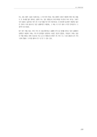 Ⅲ. 판매위원회

어느 정도 벌면 그걸로 되겠다라는 그 때 인제 추세는 계속 충원이 되었기 때문에 위에 계신 분들
도 또 퇴사를 많이 했어요. 순환이 어느 정도 됐었는데 이제 IMF를 지나면서 아마 계기는 그때가
되지 않았나 싶은데요 제가 한 2-3년 됐을 때 이게 터졌거든요. 네 96년에 입사했기 때문에. 일단
은 전부다 이제 움츠리고 있던 상황이었기 때문에... 그 때는 아 이거 절대 나가면 안되겠구나 그
생각이 좀 있었죠.
IMF 때가 제일 컸죠. 이제 거의 전 신입사원이었고 상황에 아직 잘 대처를 못하고 있던 상황에서
당했었기 때문에 그때는 거의 뭐 생각없이 살았어요 사실은. 정신이 없었죠. 기본급이 그때는 상당
히 약할 때였고 판매 수당으로 먹고 살 던 때였는데 판매가 뭐 거의 1/3, 1/4로 줄었으니까 거의
1년에 연봉도 1/4가량 줄어서 한 1년 반 그 정도 갔죠..

235

 