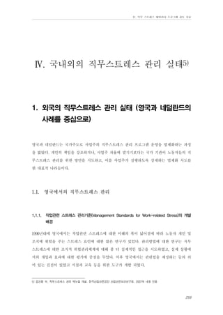 Ⅳ. 직무 스트레스 예방관리 프로그램 검토 자료

Ⅳ. 국내외의 직무스트레스 관리 실태5)
1. 외국의 직무스트레스 관리 실태 (영국과 네덜란드의
사례를 중심으로)

영국과 네덜란드는 국가주도로 사업주의 직무스트레스 관리 프로그램 운영을 법제화하는 과정
을 밟았다. 개인의 책임을 강조하거나, 사업주 자율에 맡기기보다는 국가 기관이 노동자들의 직
무스트레스 관리를 위한 방안을 지도하고, 이를 사업주가 실행하도록 강제하는 법제화 시도를
한 대표적 나라들이다.
1.1.

1.1.1.

영국에서의 직무스트레스 관리

작업관련 스트레스 관리기준(Management Standards for Work-related Stress)의 개발
배경

1990년대에 영국에서는 작업관련 스트레스에 대한 이해의 폭이 넓어짐에 따라 노동자 개인 및
조직에 위험을 주는 스트레스 요인에 대한 많은 연구가 있었다. 관리방법에 대한 연구는 직무
스트레스에 대한 조직적 위험관리체계에 대해 좀 더 실제적인 접근을 시도하였고, 실제 상황에
서의 개입과 효과에 대한 평가에 중점을 두었다. 이후 영국에서는 관련법을 제정하는 등의 의
미 있는 진전이 있었고 지침과 교육 등을 위한 도구가 개발 되었다.
5) 김건형 외. 직무스트레스 관리 매뉴얼 개발. 한국산업안전공단 산업안전보건연구원. 2007의 내용 인용

259

 