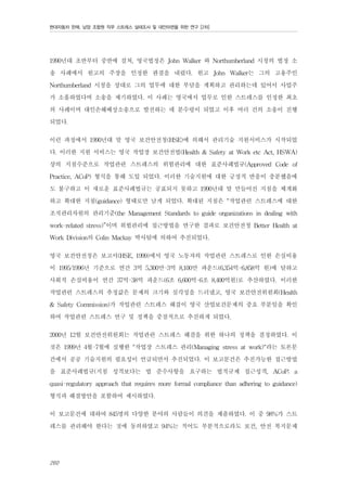 현대자동차 판매, 남양 조합원 직무 스트레스 실태조사 및 대안마련을 위한 연구 [2차]

1990년대 초반부터 중반에 걸쳐, 영국법정은 John Walker 와 Northumberland 시청의 법정 소
송 사례에서 원고의 주장을 인정한 판결을 내렸다. 원고 John Walker는 그의 고용주인
Northumberland 시청을 상대로 그의 업무에 대한 부담을 계획하고 관리하는데 있어서 사업주
가 소흘하였다며 소송을 제기하였다. 이 사례는 영국에서 업무로 인한 스트레스를 인정한 최초
의 사례이며 대인손해배상소송으로 발전하는 데 분수령이 되었고 이후 여러 건의 소송이 진행
되었다.
이런 과정에서 1990년대 말 영국 보건안전청(HSE)에 의해서 관리기술 지원서비스가 시작되었
다. 이러한 지원 서비스는 영국 작업장 보건안전법(Health & Safety at Work etc Act, HSWA)
상의 지침수준으로 작업관련 스트레스의 위험관리에 대한 표준사례법규(Approved Code of
Practice, ACoP) 형식을 통해 도입 되었다. 이러한 기술지원에 대한 긍정적 반응이 충분했음에
도 불구하고 이 새로운 표준사례법규는 공표되지 못하고 1990년대 말 만들어진 지침을 체계화
하고 확대한 지침(guidance) 형태로만 남게 되었다. 확대된 지침은 “작업관련 스트레스에 대한
조직관리차원의 관리기준(the Management Standards to guide organizations in dealing with
work-related stress)”이며 위험관리에 접근방법을 연구한 결과로 보건안전청 Better Health at
Work Division의 Colin Mackay 박사팀에 의하여 추진되었다.
영국 보건안전청은 보고서(HSE, 1999)에서 영국 노동자의 작업관련 스트레스로 인한 손실비용
이 1995/1996년 기준으로 연간 3억 5,300만-3억 8,100만 파운드(6,354억-6,858억 원)에 달하고
사회적 손실비용이 연간 37억-38억 파운드(6조 6,600억-6조 8,400억원)로 추산하였다. 이러한
작업관련 스트레스의 추정값은 문제의 크기와 심각성을 드러냈고, 영국 보건안전위원회(Health
& Safety Commission)가 작업관련 스트레스 해결이 영국 산업보건문제의 중요 부분임을 확인
하여 작업관련 스트레스 연구 및 정책을 중점적으로 추진하게 되었다.
2000년 12월 보건안전위원회는 작업관련 스트레스 해결을 위한 하나의 정책을 결정하였다. 이
것은 1999년 4월-7월에 실행한 "작업장 스트레스 관리(Managing stress at work)"라는 토론문
건에서 공공 기술지원의 필요성이 언급되면서 추진되었다. 이 보고문건은 추진가능한 접근방법
을 표준사례법규(지침 성격보다는 법 준수사항을 요구하는 법적규제 접근성격, ACoP; a
quasi-regulatory approach that requires more formal compliance than adhering to guidance)
형식과 해결방안을 포함하여 제시하였다.
이 보고문건에 대하여 845명의 다양한 분야의 사람들이 의견을 제출하였다. 이 중 98%가 스트
레스를 관리해야 한다는 것에 동의하였고 94%는 적어도 부분적으로라도 보건, 안전 복지문제
260

 
