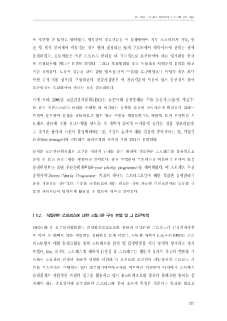 Ⅳ. 직무 스트레스 예방관리 프로그램 검토 자료

에 직면할 수 있다고 답하였다. 대부분의 검토자들은 이 실행방안이 직무 스트레스가 건강, 안
전 및 복지 문제에서 비롯되는 점과 현재 실행되는 법의 구도하에서 다루어져야 한다는 점에
동의하였다. 검토자들은 직무 스트레스 관리를 더 적극적으로 요구하여야 하고 법제화를 통하
여 수행되어야 한다는 의견이 많았다. 그러나 적용범위를 놓고 노동자와 사업주의 합의를 이루
지는 못하였다. 노동자 집단은 보다 강한 법제정(규칙 수준)을 요구하였으나 사업주 측은 보다
약한 규정(지침 성격)을 주장하였다. 전문가집단은 이 관리기준의 적용에 있어 동반자적 참여
접근방식이 도입되어야 한다는 점을 강조하였다.
이에 따라, 2000년 보건안전위원회(HSC)는 표준사례 법규형태로 주요 동반자(노동자, 사업주)
와 같이 직무스트레스 관리를 수행할 때 예기되는 영향을 검토한 조사결과가 확실하지 않다는
의견에 동의하여 결정을 유보하였고 향후 법규 추진을 재검토하기로 하였다. 또한 위원회는 스
트레스 관리에 대한 권고사항을 만드는 데 과학적·실제적 어려움이 있다는 점을 강조하였다.
그 장벽은 용어와 이론이 불명확하다는 점, 개입의 효과에 대한 검증이 부족하다는 점, 작업관
리자(line manager)가 스트레스 관리수행의 동기가 거의 없다는 점이었다.
뒤이은 보건안전위원회의 고민은 이러한 난제를 풀기 위하여 작업관련 스트레스를 효과적으로
줄일 수 있는 프로그램을 개발하는 것이었다. 결국 작업관련 스트레스를 해소하기 위하여 보건
안전위원회는 10년 우선순위계획(10-year priority programme)을 채택하였다. 이 스트레스 우선
순위계획(Stress Priority Programme) 목표의 하나는 스트레스요인에 대한 적절한 실행관리기
준을 개발하는 것이었다. 기준을 개발하고자 하는 의도는 실행 가능한 안전보건관리 도구를 사
업장 관리자들이 명확하게 활용할 수 있도록 하자는 것이었다.
1.1.2.

작업관련 스트레스에 대한 지침기준 구성 방법 및 그 접근방식

1980년대 말 보건안전위원회는 건강위험검토보고를 통하여 작업관련 스트레스가 근골격계질환
에 이어 두 번째로 많은 작업관련 질환임을 알게 되었다. 노팅햄 대학의 Cox교수(1993)는 스트
레스모형에 대한 문헌고찰을 통해 스트레스를 인지 및 감정부분을 지닌 생리적 상태라고 정의
하였다. Cox 교수는 스트레스에 대하여 1)작업 중 스트레스는 행동적 생리적 기능의 변화를 가
져와서 노동자의 건강에 유해한 영향을 미친다 2) 소규모의 조직만이 사업장에서 스트레스 관
리를 의도적으로 수행하고 있다 3)스칸디나비아국가를 제외하고 대부분의 나라에서 스트레스
관리중재가 개인적인 차원의 접근을 활용하고 있다 4)스트레스요인 감소나 유해요인 통제는 중
재해야 하는 중요점이다 5)작업관련 스트레스와 중재 효과의 측정은 기준이나 목표를 필요로
261

 