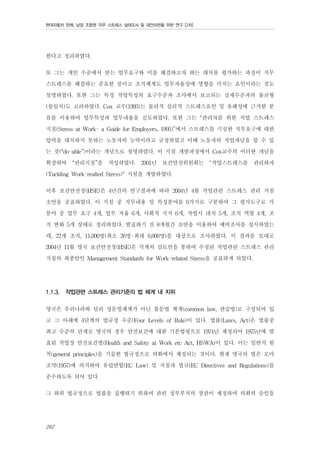 현대자동차 판매, 남양 조합원 직무 스트레스 실태조사 및 대안마련을 위한 연구 [2차]

한다고 정리하였다.
또 그는 개인 수준에서 받는 업무요구와 이를 해결하고자 하는 대처를 평가하는 과정이 직무
스트레스를 해결하는 중요한 점이고 조직체계도 업무자율성에 영향을 미치는 요인이라는 점도
설명하였다. 또한 그는 특정 작업특성의 요구수준과 조사에서 보고되는 실제수준과의 불균형
(불일치)도 고려하였다. Cox 교수(1993)는 물리적 심리적 스트레스요인 및 유해성에 근거한 분
류를 이용하여 업무특성과 업무내용을 검토하였다. 또한 그는 “관리자를 위한 작업 스트레스
지침(Stress at Work- a Guide for Employers, 1995)”에서 스트레스를 극심한 직무요구에 대한
압력을 대처하지 못하는 노동자의 능력이라고 규정하였고 이때 노동자의 작업개념을 할 수 있
는 것(“do-able”)이라는 개념으로 설명하였다. 이 지침 개발과정에서 Cox교수의 이러한 개념을
확장하여 “관리지침”을 작성하였다. 2001년 보건안전위원회는 “작업스트레스를 관리하자
(Tackling Work-realted Stress)" 지침을 개발하였다.
이후 보건안전청(HSE)은 4년간의 연구결과에 따라 2004년 4월 작업관련 스트레스 관리 지침
초안을 공표하였다. 이 지침 중 직무내용 및 특성분야를 6가지로 구분하여 그 평가도구로 각
분야 중 업무 요구 4개, 업무 자율 6개, 사회적 지지 6개, 작업시 대처 5개, 조직 역할 4개, 조
직 변화 5개 상태로 정리하였다. 발표하기 전 8개월간 초안을 이용하여 예비조사를 실시하였는
데, 22개 조직, 11,000명(최소 26명-최대 6,000명)을 대상으로 조사하였다. 이 결과를 토대로
2004년 11월 영국 보건안전청(HSE)은 각계의 검토안을 통하여 수정된 작업관련 스트레스 관리
지침의 최종안인 Management Standards for Work-related Stress을 공표하게 되었다.
1.1.3.

작업관련 스트레스 관리기준의 법 체계 내 지위

영국은 우리나라와 달리 성문법체계가 아닌 불문법 체계(common law, 관습법)로 구성되어 있
고 그 아래에 4단계의 법규정 수준(Four Levels of Rule)이 있다. 법률(Laws, Act)은 법률중
최고 수준의 단계로 영국의 경우 안전보건에 대한 기본법령으로 1974년 제정되어 1975년에 발
효된 작업장 안전보건법(Health and Safety at Work etc Act, HSWA)이 있다. 이는 일반적 원
칙(general principles)을 기술한 법규정으로 의회에서 제정되는 것이다. 현재 영국의 법은 로마
조약(1957)에 의거하여 유럽연합(EC Law) 및 지침과 법규(EC Directives and Regulations)를
준수하도록 되어 있다.
그 하위 법규정으로 법률을 집행하기 위하여 관련 정부부처의 장관이 제정하여 의회의 승인을
262

 