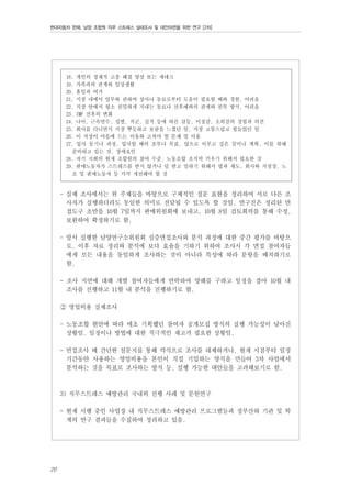 현대자동차 판매, 남양 조합원 직무 스트레스 실태조사 및 대안마련을 위한 연구 [2차]

18. 개인의 경제적 고충 해결 양상 또는 재테크
19. 가족과의 관계와 일상생활
20. 휴일과 여가
21. 지점 내에서 업무와 관하여 상사나 동료로부터 도움이 필요할 때와 경험, 어려움
22. 직장 안에서 평소 친밀하게 지내는 동료나 선후배와의 관계와 친목 방식, 어려움
23. IMF 전후의 변화
24. 나이, 근속연수, 성별, 직군, 실적 등에 따른 갈등, 이질감, 소외감의 경험과 의견
25. 회사를 다니면서 가장 뿌듯하고 보람을 느꼈던 일, 가장 고통스럽고 힘들었던 일
26. 이 직장이 마음에 드는 이유와 고쳐야 할 문제 및 이유
27. 입사 동기나 과정, 입사할 때의 포부나 목표, 앞으로 이루고 싶은 꿈이나 계획, 이를 위해
준비하고 있는 것, 장애요인
28. 자기 지회의 현재 조합원의 참여 수준, 노동조합 조직력 키우기 위해서 필요한 것
29. 판매노동자가 스트레스를 받지 않거나 덜 받고 일하기 위해서 법과 제도, 회사와 지점장, 노
조 및 판매노동자 등 각각 개선해야 할 것

- 실제 조사에서는 위 주제들을 바탕으로 구체적인 질문 표현을 정리하여 서로 다른 조
사자가 실행하더라도 동일한 의미로 전달될 수 있도록 할 것임. 연구진은 정리된 면
접도구 초안을 10월 7일까지 판매위원회에 보내고, 10월 8일 검토회의를 통해 수정,
보완하여 확정하기로 함.
- 앞서 실행한 남양연구소위원회 심층면접조사와 분석 과정에 대한 중간 평가를 바탕으
로, 이후 자료 정리와 분석에 보다 효율을 기하기 위하여 조사시 각 면접 참여자들
에게 모든 내용을 동일하게 조사하는 것이 아니라 특성에 따라 문항을 배치하기로
함.
- 조사 지연에 대해 개별 참여자들에게 연락하여 양해를 구하고 일정을 잡아 10월 내
조사를 진행하고 11월 내 분석을 진행하기로 함.
② 영업비용 실제조사
- 노동조합 현안에 따라 애초 기획했던 참여자 공개모집 방식의 실행 가능성이 낮아진
상황임. 일정이나 방법에 대한 적극적인 재고가 필요한 상황임.
- 면접조사 때 간단한 설문지를 통해 약식으로 조사를 대체하거나, 현재 시점부터 일정
기간동안 사용하는 영업비용을 본인이 직접 기입하는 양식을 만들어 3차 사업에서
분석하는 것을 목표로 조사하는 방식 등, 실행 가능한 대안들을 고려해보기로 함.

3) 직무스트레스 예방관리 국내외 선행 사례 및 문헌연구
- 현재 시행 중인 사업장 내 직무스트레스 예방관리 프로그램들과 정부산하 기관 및 학
계의 연구 결과들을 수집하여 정리하고 있음.

20

 