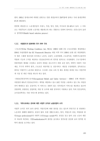 Ⅳ. 직무 스트레스 예방관리 프로그램 검토 자료

한다. 1995년 통계조사에 의하면 질병으로 인한 휴업급여가 250억불에 달하고 국내 총생산액의
8%에 해당한다.
반면에 네덜란드는 노동생산성이 프랑스, 독일, 영국, 일본, 미국보다 20-40%나 높다. 그 이유
로는 사업주들이 건강한 노동자를 채용하고자 하는 경향으로 인하여 일어나는 건강노동자 효과
로 생각한다(Health-based selection process).
1.2.2.

네덜란드의 법체계와 국가 하부 구조

-근로조건법(the Working Conditions Act, WCA) :1990년 10월 1일 근로조건법을 제정하였고
1994년 유럽연합의 the EU Framework Directive 제정 이후 다시 1999년 11월 1일 개정하였다.
이 법은 스웨덴 법규정과 유사하고 노동자, 고용주, 노동위원회, 근로감독관, 사회복지고용부의
역할과 기능의 근거를 제공하고 안전보건서비스의 임무를 법적으로 규정하였다. 근로기준에서
위험작업의 배제를 규정하고 심리적 위험을 감소시키기 위한 요인 평가, 의학적 사회적 지침
제공, 주기적 의학적 평가, 근로조건 개선작업 등 전문서비스 제공을 규정하였다. 감독관으로
하여금 사업주가 노동자를 대상으로 스트레스 홍보 교육 및 해소 훈련을 하게끔 하고 사업주에
게 기술 및 재정 지원을 하도록 하고 있다.
-산업보건안전서비스조직(Occupational Helath and Safety Services) : 1998년 전체 네덜란드
사업장중 95%가 안전보건서비스 계약을 체결하고 있고 10인 미만을 고용하고 있는 5% 사업장
만이 배제되고 있는 실정이다. 이 서비스는 경험이 있는 자격자들이 서비스를 제공하고 있으며
산업의학, 산업안전, 산업위생, 작업 및 조직에 대한 분야까지 지원하고 있다. 특히 인간공학자,
조직심리학자도 지원 서비스에 참여하고 있다.
1.2.3.

직무스트레스 관리에 대한 사업주 조직과 노동조합의 시각

사업주 조직은 과거 보다 줄어든 작업시간에 대한 불만을 갖고 있으며 휴일기간 중 발생하는
노동자의 재해에 대해서도 관심이 많다. 또한 생활스트레스, 병가, 작업능력 상실, 작업관련 원
인(risque professionnel)과 사회적 요인(risque sociale)에도 관심을 갖고 있어 고용 노동자 개인
이 의료에 의존하는 경향(medicalization)에 불만을 표시하고 병가요양 결정에 보다 엄격한 의
학적 판단을 요구하고 있다.
265

 