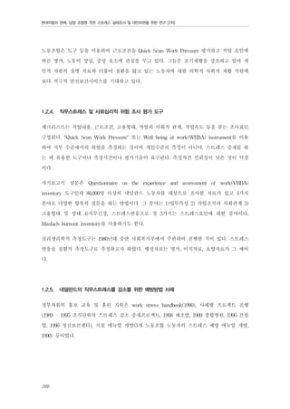 현대자동차 판매, 남양 조합원 직무 스트레스 실태조사 및 대안마련을 위한 연구 [2차]

노동조합은 도구 등을 이용하여 근로조건을 Quick Scan Work Pressure 평가하고 작업 요인에
따른 병가, 노동력 상실, 증상 호소에 관심을 두고 있다. 그들은 조기재활을 강조하고 있어 개
인적 차원의 질병 치료와 더불어 질환을 앓고 있는 노동자에 대한 의학적 사회적 재활 지원에
보다 적극적 안전보건서비스를 기대하고 있다.
1.2.4.

직무스트레스 및 사회심리적 위험 조사 평가 도구

체크리스트는 작업내용, 근로조건, 고용형태, 작업의 사회적 관계, 작업속도 등을 묻는 조사표로
구성된다. “Quick Scan Work Pressure" 또는 Well-being at work(WEBA) instrument를 이용
하여 직무 수준에서의 위험을 측정하는 것이며 개인수준의 측정이 아니다. 스트레스 중재를 하
는 데 유용한 도구이나 측정시간이나 평가기술이 요구된다. 측정자간 신뢰성이 낮은 것이 약점
이다.
자기보고식 설문은 Questionnaire on the experience and assessment of work(VBBA)
inventory 도구인데 80,000명 이상의 네덜란드 노동자를 대상으로 조사한 자료가 있고 4가지
분야로 다양한 항목의 질문을 하는 방법이다. 그 분야는 1)업무특성 2) 작업조직과 사회관계 3)
고용형태 및 상태 4)직무긴장, 스트레스반응으로 첫 3가지는 스트레스요인에 대한 분야이다.
Maslach burnout inventory를 사용하기도 한다.
심리생리학적 측정도구는 1980년대 중반 사회복지부에서 주관하여 진행한 적이 있다. 스트레스
반응을 실험적 측정도구로 측정하고자 하였다. 행정자료는 병가, 이직자료, 요양자료가 그 예이
다.
1.2.5.

네덜란드의 직무스트레스를 감소를 위한 예방방법 사례

정부차원의 홍보 교육 및 훈련 지원은 work stress handbook(1990), 사례별 프로젝트 진행
(1989 - 1995 조직단위의 스트레스 감소 중재프로젝트, 1998 제조업, 1999 종합병원, 1996 건설
업, 1996 정신보건센터), 지침 매뉴얼 개발(3개 노동조합 노동자의 스트레스 예방 매뉴얼 개발,
1990) 등이었다.

266

 