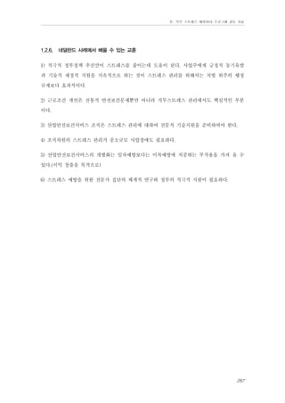 Ⅳ. 직무 스트레스 예방관리 프로그램 검토 자료

1.2.6.

네덜란드 사례에서 배울 수 있는 교훈

1) 적극적 정부정책 추진만이 스트레스를 줄이는데 도움이 된다. 사업주에게 긍정적 동기유발
과 기술적 재정적 지원을 지속적으로 하는 것이 스트레스 관리를 위해서는 처벌 위주의 행정
규제보다 효과적이다.
2) 근로조건 개선은 전통적 안전보건문제뿐만 아니라 직무스트레스 관리에서도 핵심적인 부분
이다.
3) 산업안전보건서비스 조직은 스트레스 관리에 대하여 전문적 기술지원을 준비하여야 한다.
4) 조직차원의 스트레스 관리가 중소규모 사업장에도 필요하다.
5) 산업안전보건서비스의 개별화는 일차예방보다는 이차예방에 치중하는 부작용을 가져 올 수
있다.(이익 창출을 목적으로)
6) 스트레스 예방을 위한 전문가 집단의 체계적 연구와 정부의 적극적 지원이 필요하다.

267

 