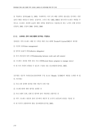 현대자동차 판매, 남양 조합원 직무 스트레스 실태조사 및 대안마련을 위한 연구 [2차]

을 적용하고 있다(Cahill 등, 1995). 국내에서는 아직 1차 예방 전략의 필요성을 인지하는 만큼
실제 수행은 따라오지 못하는 실정이다. 그러나 최근 2005, 2006년 한국직무스트레스 학회를 주
축으로 스트레스 관리에 1,2,3차 예방 전략을 통합적으로 사용하고자 하는 노력이 진행 중이다
(강동묵, 2005; 김성아 2006; 정혜선, 2006)
2.1.2.

스트레스 관리 프로그램에 요구되는 구성요소

장세진은 직무스트레스 예방 및 극복을 위한 프로그램에 Troxler와 Cayton(1982)이 제시한
① 시간의 관리(time management)
② 임무의 효율적 위임(effective delegation)
③ 자기 존중심과 일의 관계(relationship between work and self-esteem)
④ 스트레스 관리를 위한 운동 프로그램(Physical fitness program to manage stress)
이 네 가지 측면이 반영될 수 있도록 구성할 것을 권고하였다(장세진, 2005).
김수영은 성공적 사내정신보건관리체계 구성 요소로 Murphy 등(2002)이 제안을 소개한 바 있
다. 여기에는
① 프로그램 설계와 평가를 위한 개념적 모델 사용
② 스트레스원에 대한 평가를 포함할 것
③ 프로그램의 설계, 실행 및 평가에 있어 작업자를 포함시킬 것
④ 직무 스트레스 원인과 결과 모두에서 개인적 및 조직적 요인들에 관심을 기울일 것
이 네 가지가 포함되어야 함을 강조하였다(김수영, 2005).

270

 