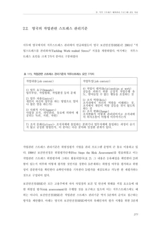 Ⅳ. 직무 스트레스 예방관리 프로그램 검토 자료

2.2.

영국의 작업관련 스트레스 관리기준

서두에 영국에서의 직무스트레스 관리에서 언급하였듯이 영국 보건안전청(HSE)은 2001년 “작
업스트레스를 관리하자(Tackling Work-realted Stress)" 지침을 개발하였다. 여기에는 직무스
트레스 요인을 크게 7가지 분야로 구분하였다
표 115. 작업관련 스트레스 관리기준의 직무스트레스 요인 7가지

작업내용(job content)

작업특성(job context)

1) 업무 요구(Demands)
업무부담, 작업형태, 작업환경 등의 문제

4) 작업시 대처(Relationships at work)
갈등을 피하기 위한 긍정적 작업수행 유
도, 받아들일 수 없는 행동을 조절하는 것

2) 업무 자율(Control)
개인이 자신의 업무를 하는 방법으로 얼마
나 많은 말을 하는가)
3) 사회적 지지(Support)
사업장 조직, 라인관리, 동료에 의하여 제
공되는 독려, 지원, 자원)

5) 조직 역할(Role)
조직내에서 자신의 역할을 이해하는 것,
조직에서 개인이 역할 갈등을 겪지 않도록
하는 것
6) 조직 변화(Change)
조직변화가 어떻게 관리되어지고 조직내에
서 의사소통이 어떻게 이루어지는가

7) 조직 문화(Culture)- 조직자체에 몰입하는 분위기나 업무자체에 몰입하는 과정이 숨기
지 않고 공정한 방법인가, 이 분야는 다른 분야와 밀접한 관계가 있다.

작업관련 스트레스 관리기준은 위험성평가 기법을 관리 프로그램 운영의 큰 틀로 이용하고 있
다. 1998년 보건안전청은 위험평가단계(Five Steps the Risk Assessment)를 발표하였고 이는
작업관련 스트레스 위험평가에 그대로 활용되었다(표 2). 그 내용은 1)유해성을 확인한다 2)위
험이 있는지 여부와 어떻게 평가할 것인지를 정한다 3)존재하는 위험성 여부를 평가하고 위험
성이 충분한지를 확인한다 4)확인사항을 기록한다 5)평가를 재검토하고 가능한 한 재평가하는
것으로 구성되어 있다.
보건안전청(HSE)은 모든 고용주에게 자사 사업장의 보건 및 안전에 위해를 끼칠 요소들에 대
한 위험성 평가(risk assesssment)를 수행할 것을 요구하고 있으며 이는 직무스트레스에도 예
외는 아니다. 보건안전청(HSE)은 작업관련 스트레스 관리기준 역시 5단계의 순서로 접근하는
방식을 제안했다. 아래는 영국의 보건안전청(HSE)에서의 유해인자의 평가 시행을 위한 5단계
271

 