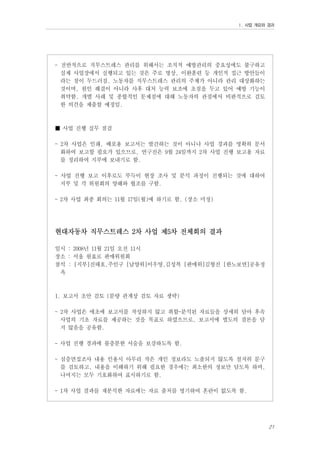 Ⅰ. 사업 개요와 경과

- 전반적으로 직무스트레스 관리를 위해서는 조직적 예방관리의 중요성에도 불구하고
실제 사업장에서 실행되고 있는 것은 주로 명상, 이완훈련 등 개인적 접근 방안들이
라는 점이 두드러짐. 노동자를 직무스트레스 관리의 주체가 아니라 관리 대상화하는
것이며, 원인 해결이 아니라 사후 대처 능력 보조에 초점을 두고 있어 예방 기능이
취약함. 개별 사례 및 종합적인 문제점에 대해 노동자의 관점에서 비판적으로 검토
한 의견을 제출할 예정임.

■ 사업 진행 실무 점검
- 2차 사업은 인쇄, 배포용 보고서는 발간하는 것이 아니나 사업 경과를 명확히 문서
화하여 보고할 필요가 있으므로, 연구진은 9월 24일까지 2차 사업 진행 보고용 자료
를 정리하여 지부에 보내기로 함.
- 사업 진행 보고 이후로도 부득이 현장 조사 및 분석 과정이 진행되는 것에 대하여
지부 및 각 위원회의 양해와 협조를 구함.
- 2차 사업 최종 회의는 11월 17일(월)에 하기로 함. (장소 미정)

현대자동차 직무스트레스 2차 사업 제5차 전체회의 결과
일시 : 2008년 11월 21일 오전 11시
장소 : 서울 원효로 판매위원회
참석 : [지부]진태호,주인구 [남양위]이우영,김성복 [판매위]김형진 [한노보연]공유정
옥

1. 보고서 초안 검토 (분량 관계상 검토 자료 생략)
- 2차 사업은 애초에 보고서를 작성하지 않고 취합-분석된 자료들을 상세히 담아 후속
사업의 기초 자료를 제공하는 것을 목표로 하였으므로, 보고서에 별도의 결론을 담
지 않음을 공유함.
- 사업 진행 경과에 불충분한 서술을 보강하도록 함.
- 심층면접조사 내용 인용시 아무리 작은 개인 정보라도 노출되지 않도록 철저히 문구
를 검토하고, 내용을 이해하기 위해 필요한 경우에는 최소한의 정보만 담도록 하며,
나머지는 모두 기호화하여 표시하기로 함.
- 1차 사업 결과를 재분석한 자료에는 자료 출처를 명기하여 혼란이 없도록 함.

21

 