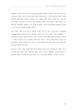 Ⅳ. 직무 스트레스 예방관리 프로그램 검토 자료

작업관련 스트레스 관리기준은 관심집단(focus group)의 활용을 권장하고 있다. 이를 통해 직무
스트레스의 이해 당사자가 직접 관리에 참여케 하였는데 이는 직무스트레스와 관련된 문제의
발견에서 해결 방안을 마련하고 실행하는 모든 단계에서 해당 당사자의 공감을 얻는 가장 이상
적인 방법으로 보인다. 실제 직무스트레스 관리에서 다양한 직무스트레스 사례에 대하여 모든
대처법을 정형화하여 제시하는 것은 현실상 무리이다. 그러나 관심집단(focus group)을 설정함
으로써 이런 문제 해결에 유연성을 높였다.
직무스트레스 관리 시작 전에 꼭 필요한 사업주 동의 및 설득, 직무스트레스 관리위원회
(steering group) 설정 등의 기초를 명시하고 있다는 점도 직무스트레스 관리를 수행하려는 보
건관리자에게 중요한 정보를 제공하는 것이다. 실제 이런 전제사항에 대한 충족 없이 의욕적으
로 시행한 스트레스 관리 프로그램이 문제의 확인 이후 더 이상의 진행을 못하는 경우를 사전
에 방지하는 것이며 사업주의 의지 정도를 사전에 파악함으로써 조직적 접근 기법에 대한 가능
성을 미리 확인할 수도 있다.
단점으로는 직무스트레스 반응에 대한 평가는 활용되지 않고 있어 보건관리자가 적절한 직무스
트레스에 대한 평가를 직접 수행하여야 한다는 점이다. 한국의 상황에서는 보건관리자에게 무
엇인가를 선택하고 판단할 때 객관적 예시를 주는 것이 편의를 배려하는 것이라고 생각된다.

273

 