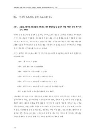 현대자동차 판매, 남양 조합원 직무 스트레스 실태조사 및 대안마련을 위한 연구 [2차]

2.3.

2.3.1.

국내의 스트레스 관리 프로그램 연구

사업장내에서의 근로자들의 스트레스 극복 전략수립 및 실천적 기법 개발에 관한 연구 (이
강숙, 2000)

이강숙 등은 반도체 및 전자회사 연구직, 사무직, 3교대 생산직 노동자를 대상으로 직무스트레
스 및 이와 관련된 작업환경, 심리사회적 특성에 대한 조사를 수행함으로써 작업환경 및 직업
스트레스 체크리스트, 직무스트레스 진단도구를 개발․검증하고자 하였다. 연구 대상 사업장에
3개월 동안의 직무스트레스 관리 프로그램을 수행하여 그 결과를 토대로 직무스트레스 예방정
책 및 지침서를 발간하는데 이용하고자 하였다.
연구는 12주의 직무스트레스 예방 및 극복기법 프로그램을 총 6단계로 아래와 같이 수행하도록
구성되어 있다.
1단계: 1차 스트레스 평가지
2단계: 결과 개인 통보 및 Feedback
3단계: 고위험군의 직무스트레스 요인파악
4단계: 직무스트레스 교육실시('스트레스를 알자')
5단계: 직무스트레스 교육실시('스트레스를 이기는 법')
6단계: 직무스트레스 교육실시('직무스트레스의 자기관리 10단계')
최종: 교육참가자와 비참가자에 대하여 비교 재평가
1단계에서 타당도가 검증된 설문도구를 이용해 개인의 일반적 사항(근무조건, 생활사건 유무,
인구사회학적 요인), 건강위험요인, 대처기술(적극적 대처, 사회적 지원, 회피적 대처, 감정표현,
종교적 대처), 개인의 성격(A 유형, 외향성, 정서불안정, 호감성, 성실성, 지적호기심), 느끼고
있는 증상(불안, 우울, 신체적 증상), 직무스트레스 요인(조직역할, 상사 및 동료 관계, 조직구조
와 풍토, 직무안정성, 승진 및 임금제도, 직장환경, 직업-가정 갈등), 직무스트레스 결과(직무 수
행정도, 직무 관여도, 조직몰입, 이직의도)의 항목 등 거의 모든 항목을 총 망라하여 평가하였
으며 8장 내외의 설문지를 통해 모든 조사를 완료하도록 짜여져 있다.
274

 