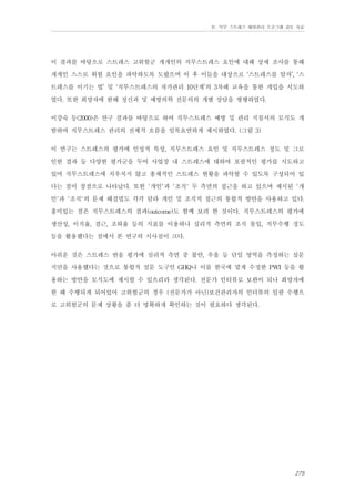 Ⅳ. 직무 스트레스 예방관리 프로그램 검토 자료

이 결과를 바탕으로 스트레스 고위험군 개개인의 직무스트레스 요인에 대해 상세 조사를 통해
개개인 스스로 위험 요인을 파악하도록 도왔으며 이 후 이들을 대상으로 ‘스트레스를 알자’, ‘스
트레스를 이기는 법’ 및 ‘직무스트레스의 자가관리 10단계’의 3차례 교육을 통한 개입을 시도하
였다. 또한 희망자에 한해 정신과 및 예방의학 전문의의 개별 상담을 병행하였다.
이강숙 등(2000)은 연구 결과를 바탕으로 하여 직무스트레스 예방 및 관리 지침서의 모식도 개
발하여 직무스트레스 관리의 전체적 흐름을 일목요연하게 제시하였다. (그림 3)
이 연구는 스트레스의 평가에 인성적 특성, 직무스트레스 요인 및 직무스트레스 정도 및 그로
인한 결과 등 다양한 평가군을 두어 사업장 내 스트레스에 대하여 포괄적인 평가를 시도하고
있어 직무스트레스에 치우치지 않고 총체적인 스트레스 현황을 파악할 수 있도록 구성되어 있
다는 점이 장점으로 나타났다. 또한 '개인'과 '조직' 두 측면의 접근을 하고 있으며 제시된 '개
인'과 '조직'의 문제 해결법도 각각 달라 개인 및 조직적 접근의 통합적 방안을 사용하고 있다.
흥미있는 점은 직무스트레스의 결과(outcome)도 함께 보려 한 것이다. 직무스트레스의 평가에
생산성, 이직율, 결근, 조퇴율 등의 지표를 이용하나 심리적 측면의 조직 몰입, 직무수행 정도
등을 활용했다는 점에서 본 연구의 시사점이 크다.
아쉬운 것은 스트레스 반응 평가에 심리적 측면 중 불안, 우울 등 단일 영역을 측정하는 설문
지만을 사용했다는 것으로 통합적 설문 도구인 GHQ나 이를 한국에 맡게 수정한 PWI 등을 활
용하는 방안을 모식도에 제시할 수 있으리라 생각된다. 전문가 인터뷰로 보완이 되나 희망자에
한 해 수행되게 되어있어 고위험군의 경우 (전문가가 아닌)보건관리자의 인터뷰의 일괄 수행으
로 고위험군의 문제 상황을 좀 더 명확하게 확인하는 것이 필요하다 생각된다.

275

 