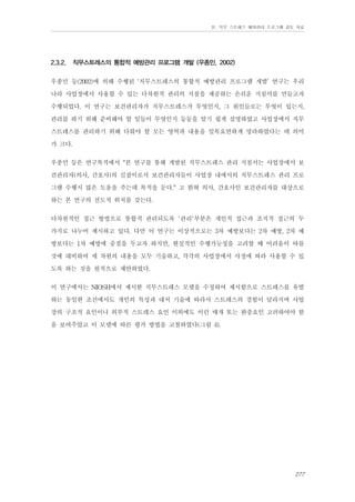 Ⅳ. 직무 스트레스 예방관리 프로그램 검토 자료

2.3.2.

직무스트레스의 통합적 예방관리 프로그램 개발 (우종민, 2002)

우종민 등(2002)에 의해 수행된 ‘직무스트레스의 통합적 예방관리 프로그램 개발’ 연구는 우리
나라 사업장에서 사용할 수 있는 다차원적 관리의 지침을 제공하는 손쉬운 지침서를 만들고자
수행되었다. 이 연구는 보건관리자가 직무스트레스가 무엇인지, 그 원인들로는 무엇이 있는지,
관리를 하기 위해 준비해야 할 일들이 무엇인지 등등을 알기 쉽게 설명하였고 사업장에서 직무
스트레스를 관리하기 위해 다뤄야 할 모든 영역과 내용을 일목요연하게 망라하였다는 데 의미
가 크다.
우종민 등은 연구목적에서 "본 연구를 통해 개발된 직무스트레스 관리 지침서는 사업장에서 보
건관리자(의사, 간호사)의 길잡이로서 보건관리자들이 사업장 내에서의 직무스트레스 관리 프로
그램 수행시 많은 도움을 주는데 목적을 둔다." 고 밝혀 의사, 간호사인 보건관리자를 대상으로
하는 본 연구의 선도적 위치를 갖는다.
다차원적인 접근 방법으로 통합적 관리되도록 '관리'부분은 개인적 접근과 조직적 접근의 두
가지로 나누어 제시하고 있다. 다만 이 연구는 이상적으로는 3차 예방보다는 2차 예방, 2차 예
방보다는 1차 예방에 중점을 두고자 하지만, 현실적인 수행가능성을 고려할 때 어려움이 따를
것에 대비하여 세 차원의 내용을 모두 기술하고, 각각의 사업장에서 사정에 따라 사용할 수 있
도록 하는 것을 원칙으로 제안하였다.
이 연구에서는 NIOSH에서 제시한 직무스트레스 모델을 수정하여 제시함으로 스트레스를 유발
하는 동일한 조건에서도 개인의 특성과 대처 기술에 따라서 스트레스의 경험이 달라지며 사업
장의 구조적 요인이나 외부적 스트레스 요인 이외에도 이런 매개 또는 완충요인 고려하여야 함
을 보여주었고 이 모델에 따른 평가 방법을 고찰하였다(그림 4).

277

 