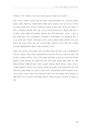 Ⅳ. 직무 스트레스 예방관리 프로그램 검토 자료

구체성으로 이후 사업장의 구조적 요인 조사에 표준으로 사용될 것으로 보인다.
또한 이 연구는 선택적 스트레스 관리 프로그램의 구성을 피력하였다. 이는 스트레스가 신체적,
정신적, 사회적, 행동적으로 다양한 측면의 다양한 증상을 내포하고 있어 이들 중 어느 한 측면
에 초점을 맞추게 되거나 비특이적, 일률적으로 관리될 가능성이 많다. 하지만 사실 개인의 스
트레스 프로파일은 대상자의 성별, 직종, 직급 및 연령 등에 따라 다르기 때문에 실제 관리 프
로그램의 구성에 이러한 점을 반영하여 접근하는 것이 가장 이상적이라는 것이다. 그 예로 신
체적 긴장을 많이 느끼는 노동자에게는 근육이완법 등 신체조절법이, 직무 불안정성이 높고 직
장 내 갈등이 많은 경우에는 대처기법이, 연구직, 사무직, 영업직 등에서 불안이나 우울 같은
심리적 반응 수준의 문제가 높을 경우 인지수정기법이, 운동부족 및 음주 흡연 비만 고지혈증
의 문제는 생활습관개선과 행동적 기법이 유용하다는 것이다.
아쉬운 것은 연구로서 직무스트레스 관리 프로그램이 담아야 할 부분을 거의 다 포괄하였지만
정작 연구 목적에 기술한 것처럼 보건관리자(의사, 간호사)가 이를 보고 실제 프로그램을 수행
하기에는 어려움이 따른다는 것이다. 세부 내용에 대한 예시 및 설명 등이 풍부하지만 제시된
전체적인 순서와 연결점을 찾기 어렵게 되어 있어 직무스트레스 관리에 경험이 없을 경우 제반
내용을 파악하고 이해하는데 많은 시간이 소요된다. 별첨으로 제작된 개인용 스트레스 관리 프
로그램은 50페이지 미만으로 간략 기술되어 사용에 무리가 없다. 다만 보건관리자용 관리 지침
(별첨 3)은 상세한 내용을 담고 있는데 오히려 이것이 보건관리자들의 이용에 어려움을 끼치는
것으로 보인다. 이것은 사업장 내 보건관리자의 수준을 너무 높게 판단한 것으로 편집상의 문
제일 뿐이다. 좀 더 눈높이를 낮춰 단계별 수행으로 실행이 가능하도록 재구성을 할 필요가 있
겠다.

279

 