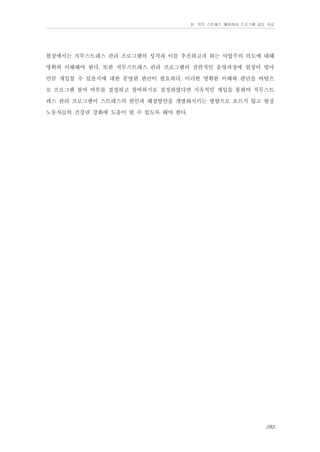 Ⅳ. 직무 스트레스 예방관리 프로그램 검토 자료

현장에서는 직무스트레스 관리 프로그램의 성격과 이를 추진하고자 하는 사업주의 의도에 대해
명확히 이해해야 한다. 또한 직무스트레스 관리 프로그램의 전반적인 운영과정에 현장이 얼마
만큼 개입할 수 있을지에 대한 분명한 판단이 필요하다. 이러한 명확한 이해와 판단을 바탕으
로 프로그램 참여 여부를 결정하고 참여하기로 결정하였다면 지속적인 개입을 통하여 직무스트
레스 관리 프로그램이 스트레스의 원인과 해결방안을 개별화시키는 방향으로 흐르지 않고 현장
노동자들의 건강권 강화에 도움이 될 수 있도록 해야 한다.

283

 