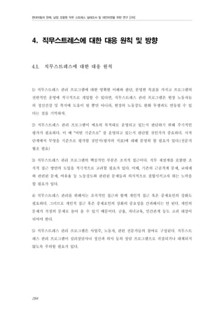 현대자동차 판매, 남양 조합원 직무 스트레스 실태조사 및 대안마련을 위한 연구 [2차]

4. 직무스트레스에 대한 대응 원칙 및 방향

4.1.

직무스트레스에 대한 대응 원칙

1) 직무스트레스 관리 프로그램에 대한 명확한 이해와 판단, 분명한 목표를 가지고 프로그램의
전반적인 운영에 적극적으로 개입할 수 있다면, 직무스트레스 관리 프로그램은 현장 노동자들
의 정신건강 및 복지에 도움이 될 뿐만 아니라, 현장의 노동강도 완화 투쟁과도 연동될 수 있
다는 점을 기억하자.
2) 직무스트레스 관리 프로그램이 애초의 목적대로 운영되고 있는지 판단하기 위해 주기적인
평가가 필요하다. 이 때 “어떤 기준으로” 잘 운영되고 있는지 판단할 것인가가 중요하다. 시작
단계에서 무엇을 기준으로 평가할 것인지(평가의 지표)에 대해 분명히 할 필요가 있다.(전문가
협조 필요)
3) 직무스트레스 관리 프로그램의 핵심적인 부분은 조직적 접근이다. 직무 재설계를 포함한 조
직적 접근 방안의 도입을 적극적으로 고려할 필요가 있다. 이때, 기존의 근골격계 문제, 교대제
와 관련된 문제, 여유율 등 노동강도와 관련된 문제들과 의식적으로 결합시키고자 하는 노력을
할 필요가 있다.
4) 직무스트레스 관리를 위해서는 조직적인 접근과 함께 개인적 접근 혹은 중재요인의 강화도
필요하다. 그러므로 개인적 접근 혹은 중재요인의 강화의 중요성을 간과해서는 안 된다. 개인의
문제가 직장의 문제로 돌아 올 수 있기 때문이다. 금융, 자녀교육, 인간관계 등도 고려 대상이
되어야 한다.
5) 직무스트레스 관리 프로그램은 사업주, 노동자, 관련 전문가들의 참여로 구성된다. 직무스트
레스 관리 프로그램이 심리상담사나 정신과 의사 등의 상담 프로그램으로 귀결되거나 대체되지
않도록 주의할 필요가 있다.

284

 