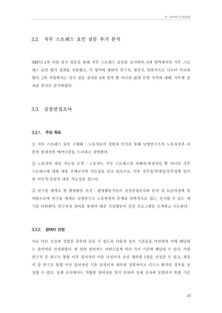 Ⅱ. 남양연구소위원회

3.2.

직무 스트레스 요인 설문 추가 분석

2007년 1차 사업 당시 설문을 통해 직무 스트레스 요인을 조사하여, 8개 영역에서의 직무 스트
레스 요인 평가 결과를 산출했고, 각 영역에 대하여 연구직, 생산직, 일반직으로 나누어 비교하
였다. 2차 사업에서는 당시 설문 결과를 8개 영역 뿐 아니라 43개 문항 각각에 대해, 직무별 결
과를 추가로 분석하였다.
3.3.

3.3.1.

심층면접조사

주요 목표

① 직무 스트레스 요인 구체화 : 노동자들의 경험과 인식을 통해 남양연구소의 노동과정과 자
본의 통제전략 메커니즘을 드러내고 파악한다.
② 노동자의 대응 가능성 모색 : 노동자는 직무 스트레스의 피해자/희생자일 뿐 아니라 직무
스트레스에 대한 대응 주체로서의 가능성을 갖고 있으므로, 이후 자주성/연대성/민주성에 입각
한 이론적/실천적 대응 가능성을 찾는다.
③ 연구를 매개로 한 현장활동 조직 : 현장활동가들이 심층면접조사와 분석 및 토론과정에 참
여함으로써 연구를 매개로 남양연구소 노동현장의 문제를 과학적으로 접근, 인식할 수 있는 계
기를 마련한다. 연구과정 참여를 통하여 대중 직접행동의 실천 프로그램을 모색하고 시도한다.
3.3.2.

참여자 선정

서로 다른 조건과 경험을 풍부히 담을 수 있도록 다음과 같은 기준들을 마련하여 이에 해당하
는 참여자를 선정하였다. 한 명의 참여자는 자연스럽게 여러 가지 기준에 해당될 수 있다. 가령
연구직 중 연구소 통합 이후 입사자인 미혼 남성이자 초선 대의원 1명을 선정할 수 있고, 생산
직 중 연구소 통합 이전 입사자인 기혼 남성이자 대의원 경험자이고 디스크 환자인 경우를 선
정할 수 있다. 실제 조사에서는 적합한 참여자를 찾지 못하여 실제 조사에 포함되지 못한 기준
33

 