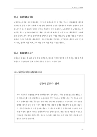 Ⅱ. 남양연구소위원회

3.3.3.

심층면접조사 방법

남양연구소위원회 심층면접조사는 연구원이 참여자와 일 대 일로 만나서 진행하였다. 하루에
연구원 한 명당 오전과 오후에 각 한 명의 참여자와 면접을 진행하도록 하였다. 편안하고 솔직
한 조사가 될 수 있도록 독립된 공간을 확보하는 것이 중요하여, 노동조합에서 남양연구소 본
관건물 게스트 엔지니어링(GE)룸 2개와 노동조합 내 회의실을 면접 장소로 제공하였다. 조사에
앞서 간단히 조사 취지를 참여자에게 설명하고 동의 서명을 받았으며, 상세한 내용을 기록하기
위하여 디지털 녹음기를 사용하였다. 심층면접조사를 진행하는 연구원들은 사업의 배경 및 취
지 공유, 현장에 대한 이해, 조사 방법 등에 대한 사전 교육을 받았다.
3.3.4.

심층면접조사 도구

면접조사 문항은 총 18개 공통 항목 질문들과, 참여자 개인의 특성에 따라 추가로 질문할 특화
항목으로 구성하였다. 실제 조사에 사용한 질문지는 다음과 같다.
표 5. 남양연구소위원회 심층면접조사 도구

심층면접조사 안내

직무 스트레스 심층면접조사에 참여해주셔서 감사합니다. 이번 심층면접조사는 2007년 1
차 설문조사에 이어, 남양연구소 노동자들의 직무 스트레스 요인을 좀더 구체적으로 파악
하고 문제해결을 위한 가능성을 찾기 위한 것입니다. 남양연구소 노동자들이 모두 동일한
경험을 가지고 있는 것이 아니기 때문에, 면접 내용이 전체를 대표해야 할 필요는 없습니
다. 심층면접조사에서 가장 중요한 정보는 각 개인의 구체적인 경험입니다. 가능하면 솔직
하게 자신의 경험과 생각을 말씀해주시기를 부탁드립니다. 면접 내용은 메모와 녹음으로
기록되며, 면접자의 개인신상은 절대로 드러나지 않습니다. 또한 연구 목적 이외에 다른
용도로 쓰이지 않습니다.
35

 