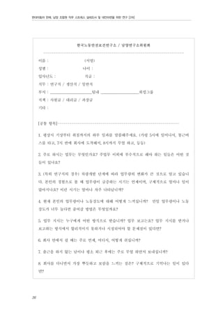 현대자동차 판매, 남양 조합원 직무 스트레스 실태조사 및 대안마련을 위한 연구 [2차]

한국노동안전보건연구소 / 남양연구소위원회

-------------------------------------------------------------------이름 :
(서명)
성별 :
나이 :
입사년도 :
직급 :
직무 : 연구직 / 생산직 / 일반직
부서 : _______________________팀내 _____________________워킹그룹
직책 : 사원급 / 대리급 / 과장급
기타 :
[공통 항목]----------------------------------------------------------1. 평상시 기상부터 취침까지의 하루 일과를 말씀해주세요. (가령 5시에 일어나서, 통근버
스를 타고, 7시 반에 회사에 도착해서, 8시까지 무얼 하고, 등등)
2. 주로 하시는 업무는 무엇인가요? 주업무 이외에 부수적으로 해야 하는 일들은 어떤 것
들이 있나요?
3. (특히 연구직의 경우) 차량개발 단계에 따라 업무량의 변화가 큰 것으로 알고 있습니
다. 본인의 경험으로 볼 때 업무량이 급증하는 시기는 언제이며, 구체적으로 얼마나 일이
많아지나요? 이런 시기는 얼마나 자주 나타납니까?
4. 현재 본인의 업무량이나 노동강도에 대해 어떻게 느끼십니까? 만일 업무량이나 노동
강도가 너무 높다면 줄여갈 방법은 무엇일까요?
5. 업무 지시는 누구에게 어떤 방식으로 받습니까? 업무 보고는요? 업무 지시를 받거나
보고하는 방식에서 합리적이지 못하거나 시정되어야 할 문제점이 있다면?
6. 회사 안에서 쉴 때는 주로 언제, 어디서, 어떻게 쉬십니까?
7. 출근을 하지 않는 날이나 평소 퇴근 후에는 주로 무얼 하면서 보내십니까?
8. 회사를 다니면서 가장 뿌듯하고 보람을 느끼는 점은? 구체적으로 기억나는 일이 있다
면?

36

 