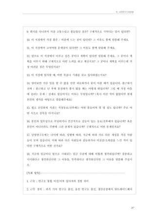 Ⅱ. 남양연구소위원회

9. 회사를 다니면서 가장 고통스럽고 힘들었던 점은? 구체적으로 기억나는 일이 있다면?
10. 이 직장에서 가장 좋은 / 마음에 드는 점이 있다면? 그 이유도 함께 말씀해 주세요.
11. 이 직장에서 고쳐야할 문제점이 있다면? 그 이유도 함께 말씀해 주세요.
12. 앞으로 이 직장에서 이루고 싶은 꿈이나 계획이 있다면 말씀해 주세요. 그 꿈이나 계
획을 이루기 위해 구체적으로 어떤 노력을 하고 계신지요? 그 꿈이나 계획을 이루는데 가
장 어려운 점은 무엇인가요?
13. 이 직장에 입사할 때, 어떤 목표나 기대를 갖고 입사하셨는지요?
14. 살다보면 가끔 일을 할 수 없을 만큼 피로하거나 몸이 아플 때가 있습니다. 출근하기
전에 / 출근하고 난 후에 몸상태가 좋지 않을 때는 어떻게 하십니까? 그럴 때 가장 마음
에 걸리는 문제 / 실제로 힘들어지는 이유는 무엇입니까? (혹시 이런 적이 없었다면 현재
본인의 생각을 바탕으로 말씀해주세요)
15. 평소 친밀하게 지내는 직장동료/선후배는 어떤 분들이며 몇 명 정도 됩니까? 주로 어
떤 식으로 친목을 다지나요?
16. 본인과 업무상으로 부딪히거나 인간적으로 갈등이 있는 동료/선후배가 있습니까? 혹은
본인이 아니더라도 주변에 그런 관계가 있습니까? 구체적으로 어떤 문제인가요?
17. 남양연구소에는 나이에 따라, 성별에 따라, 직군에 따라 서로 다른 개성을 가진 사람
들이 모여 있습니다. 이에 따라 다른 사람들과 갈등하거나 이질감/소외감을 느낀 적이 있
다면 구체적으로 어떤 건가요?
18. 지금의 임금이나 앞으로 기대되는 임금 수준에 대해 어떻게 생각하십니까? 충분하고
넉넉하다고 생각하신다면 그 이유를, 부족하다고 생각하신다면 그 이유를 말씀해 주십시
오.
[특화 항목]----------------------------------------------------------1. 근속 ; 연구소 통합 이전/이후 입사자의 경험 차이
2. 근무 경력 ; 과거 기아 연구소 출신, 울산 연구소 출신, 생산공장에서 맞트레이드해서

37

 