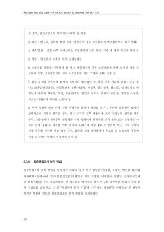 현대자동차 판매, 남양 조합원 직무 스트레스 실태조사 및 대안마련을 위한 연구 [2차]

온 경우, 생산공장으로 맞트레이드해서 간 경우
3. 직급 ; 연구직, 생산직 출신 과장 (생산직의 경우 조합원에서 비조합원으로 처지 변화)
4. 가족/결혼 ; 결혼 여부 자체보다는 부양가족의 규모 차이, 가족 내 생계 책임의 차이 등
5. 성별 ; 양성간의 관계와 시각, 성별불평등
6. 노동조합 활동을 시작하게 된 계기, 유경험자의 경우 노조운동을 통해 느꼈던 가장 큰
보람과 고충, 초보활동가의 경우 노조운동에 거는 기대와 계획, 고충 등
7. 건강 문제를 겪으면서 회사의 지원이나 힘들었던 점, 복귀 이후 지금의 상황 ; 근무 중
디스크(추간판탈출증), 뇌심혈관계 질환(뇌출혈, 뇌경색, 심근경색, 협심증), 알레르기성 비
염이나 아토피 피부염, 치질, 우울증(또는 불면증 등으로 정신과 상담)을 경험한 노동자,
사고로 다쳤다가 복귀한 노동자 등
8. 부서 특성에 따라 이에 관한 구체적인 문제나 사례를 추가 ; 유난히 업무량이 많거나
상대적으로 적다고 알려진 부서, 최근 급격한 업무 내용이나 조직 구성상의 변화를 겪은
부서, 그룹장이나 센터장의 불합리한 지시 명령이나 권위적인 조직 문화(또는 노동자들 사
이의 관계 불화)를 대표할 만한 부서와 분위기가 가장 좋다고 할만한 부서, 근무 실적이
가장 우수한 부서와 가장 낮은 부서, 집회나 교육 참여율이나 투표율 등 노동조합 활동에
가장 소극적인 부서와 적극적인 부서 등

3.3.5.

심층면접조사 분석 방법

심층면접조사 분석 방법을 설정하기 위하여 ‘질적 연구 방법론’(신경림, 조명옥, 양진향 외/이화
여자대학교출판부)과 ‘문화,현장,방법론’(문화연구 시월 신병현, 이황현아, 현광일 공저/한국민예
총 인천지회)을 주로 참고하였다. 이 자료들을 바탕으로 질적 연구의 일반적인 개념과 주요 분
석 기법들을 검토하고, 그 중 ‘현상학적 분석 기법’과 ‘근거이론 방법론’을 바탕으로 본 연구의
목적과 특징에 맞도록 심층면접조사 분석 방법을 정리하였다.

38

 