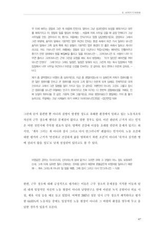 Ⅱ. 남양연구소위원회

우 이제 해주는 정말로 그런 게 마음에 (안든다). 알아서 그냥 성과만큼의 보상을 해줘가지고 대우
를 해줘가지고 아, 정말로 일을 열심히 하게끔…. 처음에 저희 사무실 갔을 때 공장 안에다가 그냥
사무실을 만든 경우라서 어, 환기도 처음에는 안되가지고 엄청 답답했었거든요. 깜깜하고 그래서
그런 부분에, 솔직히 말해서 기본적인 업무 여건이 안되는 환경 속에서 파견 가서 일하다 보니깐
솔직히 말해서 그쪽 설계 쪽에 계신 분들이 기본적인 업무 환경이 안 좋은 속에서 일하고 계시더
라고요. 저도 가보니깐 아우, 여름에는 정말로 덥고 더군다나 작업시간에는 에어컨도 안틀어주고
환기가 안된 상태에서 땀을 삐질삐질 흘리고 일을 하다보니깐…. 그러다보니깐 또 사람이 너무 더
우면 졸리고 그러다보니깐, 근데 그런걸 요청을 해도 회사 방침에는 ‘이거 일단은 에어컨을 꺼야
되니깐 안된다’ 그래가지고 그래도 일정은, 일정은 맞춰야 되고. 그런게 저는 회사 입장에서 직원
입장에서 너무 사무실 여건이나 이런걸 신경을 안써주는 것 같아요, 회사 편의나 이런게 강하죠. N12
제가 좀 결막염하고 비염이 좀 심하거든요. 지금 좀 괜찮아졌는데 더 심해진게 저희가 컴퓨터를 이
런 일반 컴퓨터를 안쓰고 큰 컴퓨터를 쓰는데 그게 열기나 이런게 되게 심해요. 전체적으로 대개
건조하고 그래서 그런 질병을 많이 가지고 있는 것 같아요. 저뿐만이 아니라. 그것도 그렇고 장시
간 컴퓨터를 보니깐 어떨때는 안구가 쪼여가지고 진짜 이거는 다 한번씩 경험해보셨을 거에요, 진
짜 눈알이 튀어나올 것 같은, 가끔씩 진짜 그렇거든요. (따로 병원치료는?) 평일에는 거의 좀 불가
능하고요, 주말에는 그냥 시체놀이 하기 바쁘고 이러다보니깐.[웃음] -집단면접 N99

그런데 단지 불편한 뿐 아니라 질병이 발생할 정도로 유해한 환경에서 일하고 있는 노동자조차
자신의 근무 장소에 별다른 문제점이 없다고 말한 경우도 있다. 이런 판단의 근거가 되는 인식
은 어떤 것인지에 주목할 필요가 있다. 명백히 건강에 이상을 초래할 만큼의 문제가 있기는 하
지만, ‘계속 그러는 게 아니라 잠시 그러고 다시 안그러니까’ 괜찮다는 인식이다. 노동 조건에
대한 평가의 근거가 ‘안전하고 건강하게 삶을 영위하기 위한 조건’이 아니라 ‘죽거나 심각한 병
에 걸리지 않을 정도’로 낮게 설정되어 있다고도 볼 수 있다.
비염같은 경우는 아시다시피, 산이라는게 냄새 맡거나 그러면 코에 그 코털이 어느 정도 보호해주
는데, 그게 이제 심하면 철이 산화되는 것처럼 상하기 때문에 콧물같은게 비염처럼 일어나기 때문
에…. 계속 그러는게 아니라 일 많을 때쯤, 그때 잠시 그러고 다시 안그러니깐. - N38

한편, 근무 장소에 대해 긍정적으로 평가하는 이들은 근무 장소의 문제점을 지적한 이들과 달
리 대개 일상적인 자신의 노동 현장이 아니라 남양연구소 안에 마련된 녹지 공원이나 의료 시
설, 체육 시설 등을 예로 들고 있었다. 어쩌면 2007년 설문 당시 근무 장소가 쾌적하다고 평가
한 64.05%의 노동자들 중에도 일상적인 노동 현장이 아니라 그 바깥의 환경을 염두에 두고 응
답한 경우가 있을지 모른다.
47

 