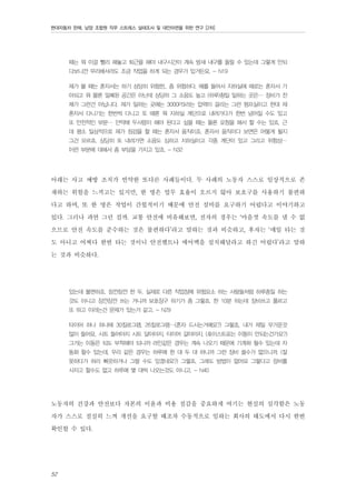 현대자동차 판매, 남양 조합원 직무 스트레스 실태조사 및 대안마련을 위한 연구 [2차]

때는 뭐 이걸 빨리 해놓고 퇴근을 해야 내구시간이 계속 밤새 내구를 돌릴 수 있는데 그렇게 안되
다보니깐 무리해서라도 조금 작업을 하게 되는 경우가 있거든요. - N19
제가 볼 때는 혼자서는 하기 상당히 위험한.. 좀 위험하다, 예를 들어서 지하실에 때로는 혼자서 가
야되고 뭐 물론 밀폐된 공간은 아닌데 상당히 그 소음도 높고 (하루)죙일 일하는 곳은… 장비가 전
체가 그런건 아닙니다. 제가 일하는 곳에는 3000PSI라는 압력이 걸리는 그런 펌프실이고 한데 제
혼자서 다니기는 한번씩 다니고 또 때론 뭐 지하실 계단으로 내려가다가 한번 넘어질 수도 있고
또 안전적인 부분… 만약에 두사람이 해야 된다고 싶을 때는 물론 요청을 해서 할 수는 있죠. 근
데 평소 일상적으로 제가 점검을 할 때는 혼자서 움직이죠. 혼자서 움직이다 보면은 어떻게 될지
그건 모르죠. 상당히 또 내려가면 소음도 심하고 지하실이고 각종 계단이 있고 그리고 위험성…
이런 부분에 대해서 좀 부담을 가지고 있죠. - N32

아래는 사고 예방 조치가 빈약한 또다른 사례들이다. 두 사례의 노동자 스스로 일상적으로 존
재하는 위험을 느끼고는 있지만, 한 명은 업무 효율이 오르지 않아 보호구를 사용하기 불편하
다고 하며, 또 한 명은 작업이 간헐적이기 때문에 안전 설비를 요구하기 어렵다고 이야기하고
있다. 그러나 과연 그런 걸까. 교통 안전에 비유해보면, 전자의 경우는 ‘마음껏 속도를 낼 수 없
으므로 안전 속도를 준수하는 것은 불편하다’라고 말하는 것과 비슷하고, 후자는 ‘매일 타는 것
도 아니고 어쩌다 한번 타는 것이니 안전벨트나 에어백을 설치해달라고 하긴 어렵다’라고 말하
는 것과 비슷하다.
있는데 불편하죠. 잠깐잠깐 한 두, 실제로 다른 작업장에 위험요소 하는 사람들처럼 하루종일 하는
것도 아니고 잠깐잠깐 쓰는 거니까 보호장구 하기가 좀 그렇죠. 한 10분 하는데 장비쓰고 풀르고
또 하고 이러는건 문제가 있는거 같고. - N29
타이어 하나 하나에 30킬로그램, 26킬로그램…(혼자 드시는거예요?) 그렇쵸, 내가 제일 무거운것
많이 들어요, 시트 들어야지 시트 달아야지, 타이어 갈아야지. (호이스트로는 이동이 안되는건가요?)
그거는 이동은 되도 부착해야 되니까 라인같은 경우는 계속 나오기 때문에 기계화 될수 있는데 자
동화 할수 있는데, 우리 같은 경우는 하루에 한 대 두 대 하니까 그런 장비 쓸수가 없으니까. (잘
못하다가 허리 삐끗하거나 그럴 수도 있겠네요?) 그렇죠, 그래도 방법이 없어요 그렇다고 장비를
사자고 할수도 없고 하루에 몇 대씩 나오는것도 아니고. - N40

노동자의 건강과 안전보다 자본의 이윤과 비용 절감을 중요하게 여기는 현실의 심각함은 노동
자가 스스로 절실히 느껴 개선을 요구할 때조차 수동적으로 임하는 회사의 태도에서 다시 한번
확인할 수 있다.

52

 