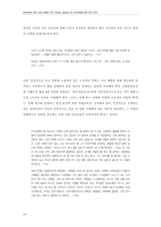 현대자동차 판매, 남양 조합원 직무 스트레스 실태조사 및 대안마련을 위한 연구 [2차]

명적인 수준이 아닌 사고들에 대해 그다지 심각하게 생각하지 않고 지나쳐온 것은 아닌지 현장
의 경험을 곱씹어보아야 한다.
사고가 날 뻔 한거는 많이 있죠, 뭐 들었다 물건 떨어져 가지고. 그걸 만약에 옆에 사람 머리에 맞
았으면은…. 다행히 땅에 떨어져가지고, 그런 경우가 있습니다. - N10
부상은, 화상이라든지 허리~가 무거운 물건 들다가 삔다든지 그런 뭐~ 그런 것밖에 없는 것 같습
니다. - N15

또한, 일상적으로 사고 위험에 노출되어 있는 노동자들 중에는 사고 예방을 위한 최소한의 조
치들도 이루어지지 않은 상태에서 일을 하도록 강제되고 있음에 주목해야 한다. 산업안전보건
법 시행규칙 별표 8에 의하면 사업주는 ‘생산직종사근로자’와 ‘사무직종사근로자’는 각각 매월 2
시간, 1시간의 교육을 시행해야 한다. 그리고 ‘유해 또는 위험한 작업에 근로자를 사용할 때’에
는 ‘당해 업무와 관계되는 안전·보건에 관한 특별교육’을 실시해야 한다. 일상적으로 수행하는
업무 중에서만이 아니라 간헐적으로, 혹은 단 한번 수행해야 하는 업무라 하더라도, 그 작업이
유해하거나 위험할 경우에는 이에 관한 안전교육이 이루어져야 한다는 것이다.
(사고위험이 좀 있나요?) 천장이 되게 높아서요. 몇 톤짜리 들 수 있는 크레인이 철줄에 묶여서 이
렇게 리모콘에 의해서 움직이는 것도 있는데 그거 솔직히 교육을 안 받았잖아요. 근데 써야되는 입
장이고 해서 그게 만약에 사고가 나면은 크게 날것 같습니다. 어디를 어떻게 묶어야 되는지도 없
고. (그런 교육은 받지 않고 그냥 하시나요?) 예 그기 안전수칙을 따르라는 팜플렛 하나만 붙어 있
는데 저희는 교육은~ 아이고 이거 회사 잘못 되는거 아녀요? 이거 (얘기)하면은…. (아뇨 꼭 그런
건 아니고요) 저희 교육 받았으면 좋겠어요. 솔직히 그거를 어떻게 뭘 묶고 뭘 받쳐서, 사용방법,
뭐 어떻게 묶으면은 위험하니까 또 몇 미터 안에 서 있지 말고… 뭐 그런거를 잘 몰라요. 그냥 크
레인이 있고 우리가 들어야 할게 있으니까 그냥 대충 걸어가지고 껴서 올리고 옮기고 막 그렇게
하거든요. - N10
원래 (주행) 시험장이란게 예전에는 시험팀만 하게 돼 있는데, 요새는 이쪽에 시작부라든가 일반부
서애들도 들어와요. 들어와서 그사람들도 사고 많이 내요. 우리보다 그사람들이 사고 더 나요. 드라
이버 직무 아닌 사람들, 그러니깐 엔지니어 직무인 사람들도 다 들어와요. 자기가 직접 차를 타봐
야 차에 대해서 아니깐. 자동차 있으면, 시험할 목적으로 오죠. 우리같은 정규시험이 아니고, 정규
시험이 있고, 뭐 차가 좀 노이즈가 난다든가 소리가 난다든가 자기가 타봐야 될거 아니에요. 비정
규시험이죠. 우리는 정규시험이고. 정규시험으로다가 등록된 사람들은 저희밖에 없어요. 근데 연구
소에 있는 사람 다 들어온다고 봐야죠. - N36

54

 