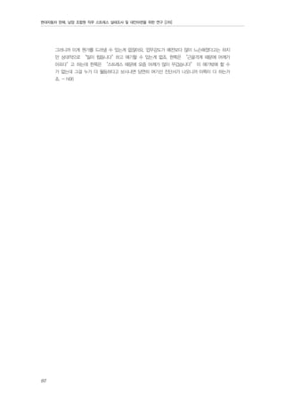 현대자동차 판매, 남양 조합원 직무 스트레스 실태조사 및 대안마련을 위한 연구 [2차]

그러니까 이게 뭔가를 드러낼 수 있는게 없잖아요. 업무강도가 예전보다 많이 느슨해졌다고는 하지
만 상대적으로 “일이 힘듭니다”하고 얘기할 수 있는게 없죠. 한쪽은 “근골격계 때문에 어깨가
아프다”고 하는데 한쪽은 “스트레스 때문에 요즘 어깨가 많이 무겁습니다” 이 얘기밖에 할 수
가 없는데 그걸 누가 더 월등하다고 보시냐면 당연히 여기선 진단서가 나오니까 이쪽이 더 하는거
죠. - N06

60

 