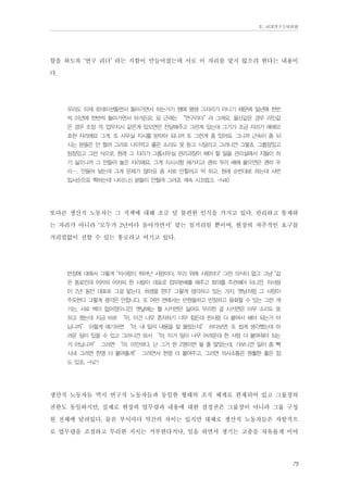 Ⅱ. 남양연구소위원회

할을 하도록 ‘연구 리더’ 라는 직함이 만들어졌는데 서로 이 자리를 맡지 않으려 한다는 내용이
다.
우리도 이제 로테이션돌면서 돌아가면서 하는거기 땜에 평생 그자리가 아니기 때문에 일년에 한번
씩 이년에 한번씩 돌아가면서 하거든요. 요 근래는 “연구리더”라 그래요. 울산같은 경우 라인같
은 경우 조장 격. 업무지시 같은게 있으면은 전달해주고 그런게 있는데 그기가 조금 자리가 애매모
호한 자리에요 그게. 또 사무실 지시를 받아야 되니까 또 그런게 좀 있어요. 그니까 근속이 좀 되
시는 분들은 안 할려 그러죠 나이먹고 좋은 소리도 못 듣고 시달리고 그러니깐 그렇쵸. 그룹장있고
팀장있고 그런 식으로, 원래 그 자리가 그룹사무실 관리과장이 해야 할 일을 관리실에서 지들이 하
기 싫으니까 그 만들어 놓은 자리에요. 그게 지시사항 해가지고 괜히 우리 배에 붙으면은 괜히 우
리…. 만들어 놨는데 그게 문제가 많아요 좀 서로 안할려고 막 하고. 원래 순번대로 하는데 사번
입사순으로 쫙하는데 나이드신 분들이 안할려 그러죠 계속 시끄럽고. -N40

또다른 생산직 노동자는 그 직책에 대해 조금 덜 불편한 인식을 가지고 있다. 관리하고 통제하
는 자리가 아니라 ‘모두가 2년마다 돌아가면서’ 맡는 일거리일 뿐이며, 현장의 자주적인 요구를
거리낌없이 전할 수 있는 통로라고 여기고 있다.
반장에 대해서 그렇게 "저사람이 뛰어난 사람이다, 우리 위에 사람이다" 그런 의식이 없고 그냥 "같
은 동료인데 어차피 어차피 한 사람이 대표로 업무분배를 해주고 회의를 주관해야 되니깐, 저사람
이 2년 동안 대표로 그걸 맡는다, 희생을 한다" 그렇게 생각하고 있는 거지. 옛날처럼 그 사람이
주도한다 그렇게 생각은 안합니다. 또 어떤 면에서는 반원들하고 반장하고 융화할 수 있는 그런 계
기는, 서로 벽이 없어졌으니깐. 옛날에는 뭘 시키면은 싫어도 무리한 걸 시키면은 아무 소리도 못
하고 했는데 지금 바로 “아, 이건 너무 혼자하기 너무 힘든데 한사람 더 붙여서 해야 되는거 아
닙니까” 이렇게 얘기하면 “아, 내 일의 내용을 잘 몰랐는데” 하다보면. 또 쉽게 생각했는데 어
려운 일이 있을 수 있고 그러니깐 와서 “아, 이거 일이 너무 어려운데 한 사람 더 붙여줘야 되는
거 아닙니까” 그러면 “아, 미안하다, 난 그거 한 2명이면 될 줄 알았는데, 가보니깐 일이 좀 빡
시네 그러면 한명 더 붙여줄게” 그러면서 한명 더 붙여주고. 그러면 의사소통은 원활한 좋은 점
도 있죠. -N21

생산직 노동자들 역시 연구직 노동자들과 동일한 형태의 조직 체계로 편재되어 있고 그룹장의
권한도 동일하지만, 실제로 현장의 업무량과 내용에 대한 결정권은 그룹장이 아니라 그룹 구성
원 전체에 달려있다. 물론 부서마다 약간의 차이는 있지만 대체로 생산직 노동자들은 자발적으
로 업무량을 조절하고 무리한 지시는 거부한다거나, 일을 하면서 생기는 고충을 자유롭게 이야
75

 